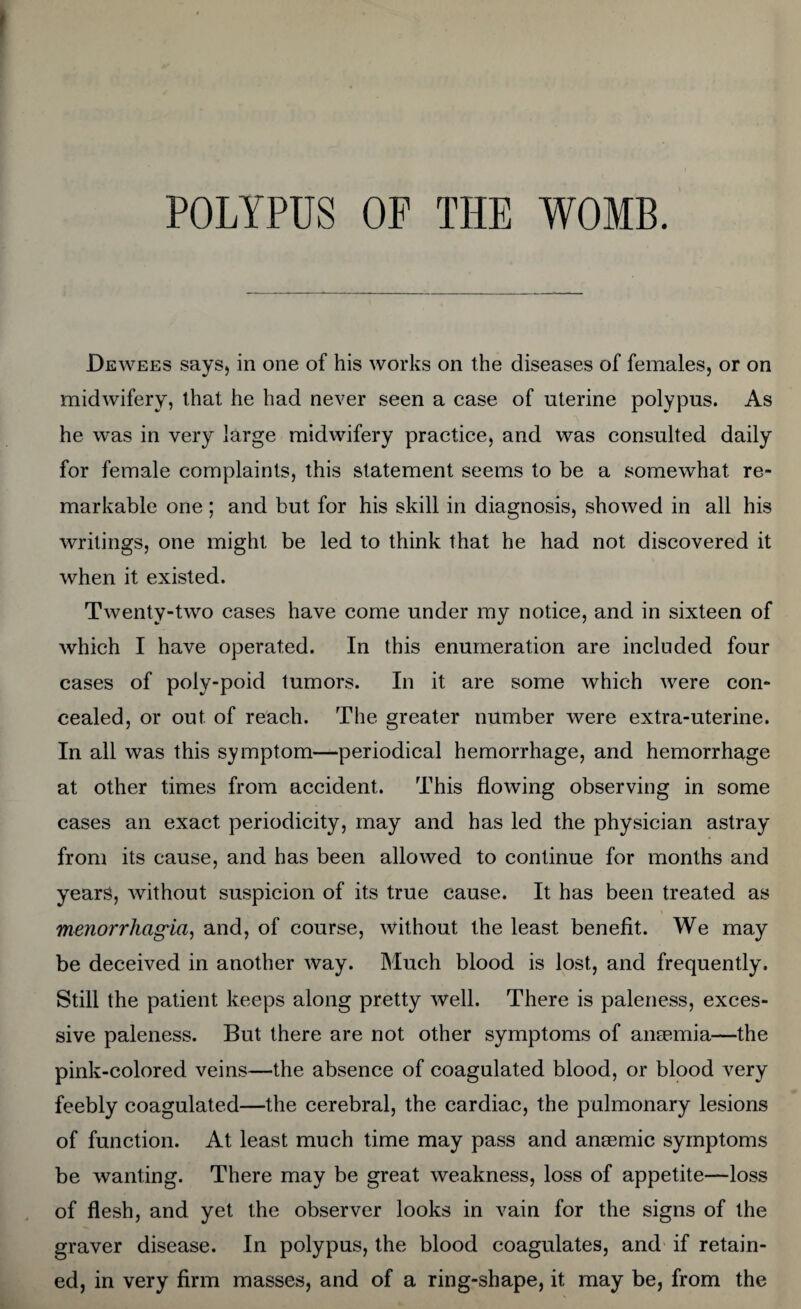 Dewees says, in one of his works on the diseases of females, or on midwifery, that he had never seen a case of uterine polypus. As he was in very large midwifery practice, and was consulted daily for female complaints, this statement seems to be a somewhat re¬ markable one; and but for his skill in diagnosis, showed in all his writings, one might be led to think that he had not discovered it when it existed. Twenty-two cases have come under my notice, and in sixteen of which I have operated. In this enumeration are included four cases of poly-poid tumors. In it are some which were con¬ cealed, or out of reach. The greater number were extra-uterine. In all was this symptom—periodical hemorrhage, and hemorrhage at other times from accident. This flowing observing in some cases an exact periodicity, may and has led the physician astray from its cause, and has been allowed to continue for months and years, without suspicion of its true cause. It has been treated as menorrhagia, and, of course, without the least benefit. We may be deceived in another way. Much blood is lost, and frequently. Still the patient keeps along pretty well. There is paleness, exces¬ sive paleness. But there are not other symptoms of anaemia—the pink-colored veins—the absence of coagulated blood, or blood very feebly coagulated—the cerebral, the cardiac, the pulmonary lesions of function. At least much time may pass and anaemic symptoms be wanting. There may be great weakness, loss of appetite—loss of flesh, and yet the observer looks in vain for the signs of the graver disease. In polypus, the blood coagulates, and if retain¬ ed, in very firm masses, and of a ring-shape, it may be, from the