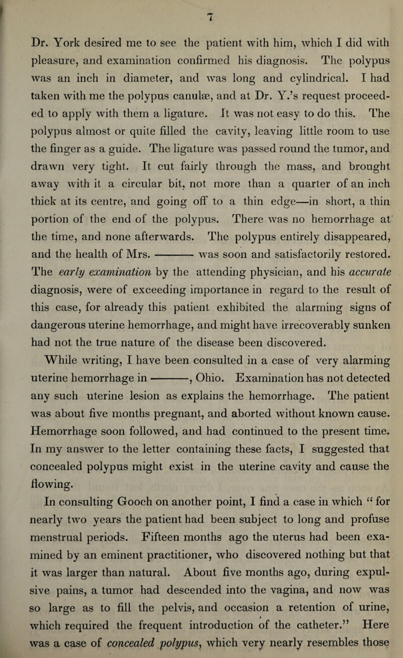 Dr. York desired me to see the patient with him, which I did with pleasure, and examination confirmed his diagnosis. The polypus was an inch in diameter, and was long and cylindrical. I had taken with me the polypus canulae, and at Dr. Y.’s request proceed¬ ed to apply with them a ligature. It was not easy to do this. The polypus almost or quite filled the cavity, leaving little room to use the finger as a guide. The ligature was passed round the tumor, and drawn very tight. It cut fairly through the mass, and brought away with it a circular bit, not more than a quarter of an inch thick at its centre, and going off to a thin edge—in short, a thin portion of the end of the polypus. There was no hemorrhage at the time, and none afterwards. The polypus entirely disappeared, and the health of Mrs.-was soon and satisfactorily restored. The early examination by the attending physician, and his accurate diagnosis, were of exceeding importance in regard to the result of this case, for already this patient exhibited the alarming signs of dangerous uterine hemorrhage, and might have irrecoverably sunken had not the true nature of the disease been discovered. While writing, I have been consulted in a case of very alarming uterine hemorrhage in-, Ohio. Examination has not detected any such uterine lesion as explains the hemorrhage. The patient was about five months pregnant, and aborted without known cause. Hemorrhage soon followed, and had continued to the present time. In my answer to the letter containing these facts, I suggested that concealed polypus might exist in the uterine cavity and cause the flowing. In consulting Gooch on another point, I find a case in which “ for nearly two years the patient had been subject to long and profuse menstrual periods. Fifteen months ago the uterus had been exa¬ mined by an eminent practitioner, who discovered nothing but that it was larger than natural. About five months ago, during expul¬ sive pains, a tumor had descended into the vagina, and now was so large as to fill the pelvis, and occasion a retention of urine, i which required the frequent introduction of the catheter.” Here was a case of concealed polypus, which very nearly resembles those