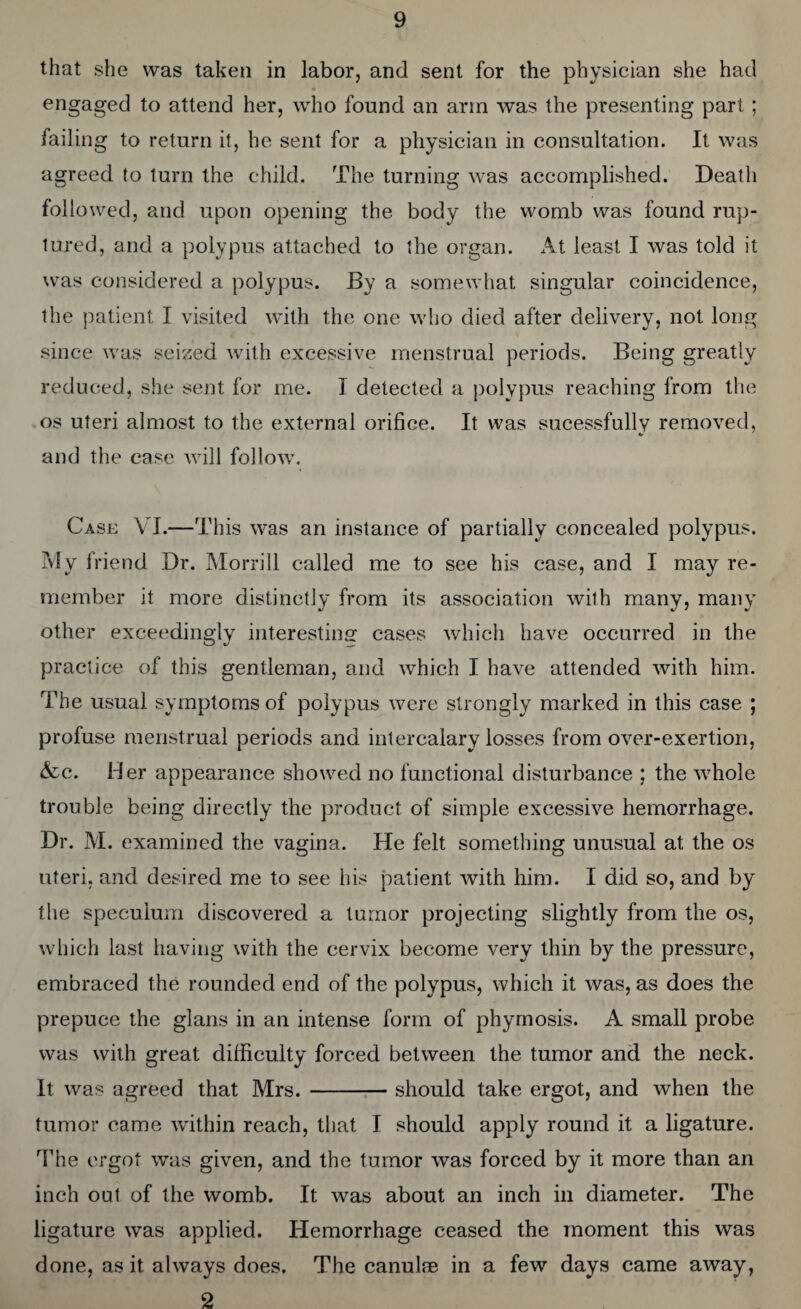 that she was taken in labor, and sent for the physician she had engaged to attend her, who found an arm was the presenting part; failing to return it, he sent for a physician in consultation. It was agreed to turn the child. The turning was accomplished. Death followed, and upon opening the body the womb was found rup¬ tured, and a polypus attached to the organ. At least I was told it was considered a polypus. By a somewhat singular coincidence, the patient I visited with the one who died after delivery, not long since was seized with excessive menstrual periods. Being greatly reduced, she sent for me. I detected a polypus reaching from the os uteri almost to the external orifice. It was sucessfully removed, and the case will follow. Case VI.—This was an instance of partially concealed polypus. My friend Dr. Morrill called me to see his case, and I may re¬ member it more distinctly from its association with many, many other exceedingly interesting cases which have occurred in the practice of this gentleman, and which I have attended with him. The usual symptoms of polypus were strongly marked in this case ; profuse menstrual periods and intercalary losses from over-exertion, &c. Her appearance showed no functional disturbance ; the whole trouble being directly the product of simple excessive hemorrhage. Dr. M. examined the vagina. He felt something unusual at the os uteri, and desired me to see his patient with him. I did so, and by the speculum discovered a tumor projecting slightly from the os, which last having with the cervix become very thin by the pressure, embraced the rounded end of the polypus, which it was, as does the prepuce the glans in an intense form of phymosis. A small probe was with great difficulty forced between the tumor and the neck. It was agreed that Mrs.-should take ergot, and when the tumor came within reach, that I should apply round it a ligature. The ergot was given, and the tumor was forced by it more than an inch out of the womb. It was about an inch in diameter. The ligature was applied. Hemorrhage ceased the moment this was done, as it always does. The canulae in a few days came away, 2