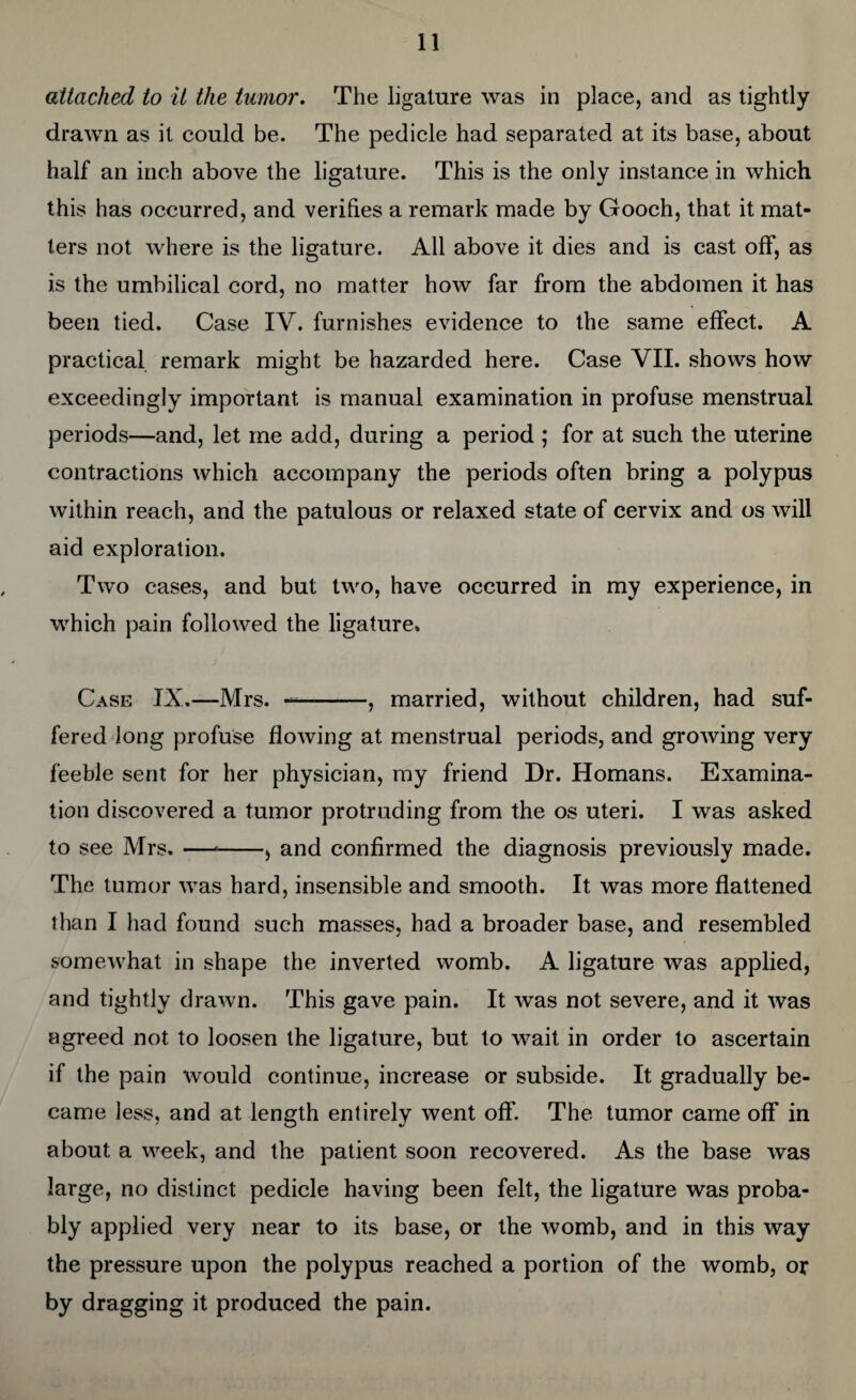 attached to it the tumor. The ligature was in place, and as tightly drawn as it could be. The pedicle had separated at its base, about half an inch above the ligature. This is the only instance in which this has occurred, and verifies a remark made by Gooch, that it mat¬ ters not where is the ligature. All above it dies and is cast off, as is the umbilical cord, no matter how far from the abdomen it has been tied. Case IV. furnishes evidence to the same effect. A practical remark might be hazarded here. Case VII. shows how exceedingly important is manual examination in profuse menstrual periods—and, let me add, during a period ; for at such the uterine contractions which accompany the periods often bring a polypus within reach, and the patulous or relaxed state of cervix and os will aid exploration. Two cases, and but two, have occurred in my experience, in which pain followed the ligature. Case IX.—Mrs. -, married, without children, had suf¬ fered long profuse flowing at menstrual periods, and growing very feeble sent for her physician, my friend Dr. Homans. Examina¬ tion discovered a tumor protruding from the os uteri. I was asked to see Mrs. —--, and confirmed the diagnosis previously made. The tumor was hard, insensible and smooth. It was more flattened than I had found such masses, had a broader base, and resembled somewhat in shape the inverted womb. A ligature was applied, and tightly drawn. This gave pain. It was not severe, and it was agreed not to loosen the ligature, but to wait in order to ascertain if the pain would continue, increase or subside. It gradually be¬ came less, and at length entirely went off. The tumor came off in about a week, and the patient soon recovered. As the base was large, no distinct pedicle having been felt, the ligature was proba¬ bly applied very near to its base, or the womb, and in this way the pressure upon the polypus reached a portion of the womb, or by dragging it produced the pain.