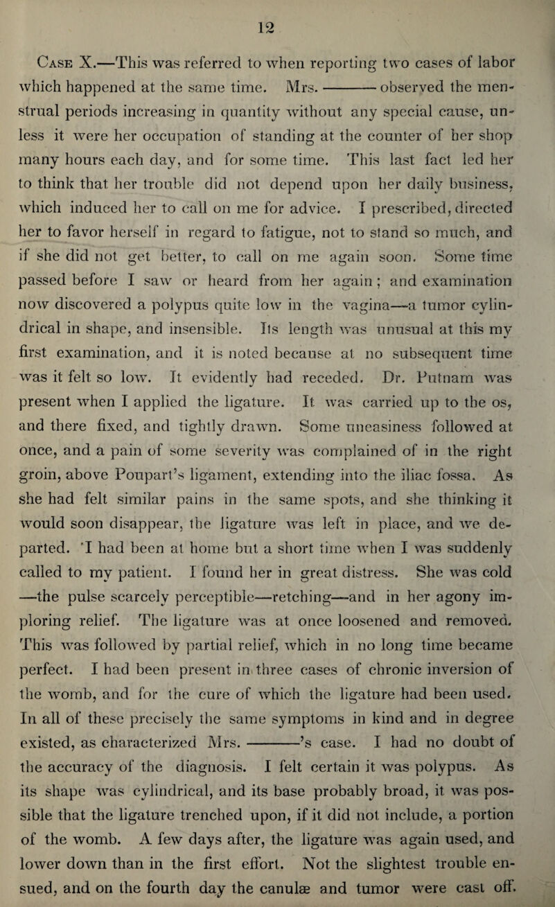 Case X.—This was referred to when reporting two cases of labor which happened at the same time. Mrs.-observed the men¬ strual periods increasing in quantity without any special cause, un¬ less it were her occupation of standing at the counter of her shop many hours each day, and for some time. This last fact led her to think that her trouble did not depend upon her daily business, which induced her to call on me for advice. I prescribed, directed her to favor herself in regard to fatigue, not to stand so much, and if she did not get better, to call on me again soon. Some time passed before I saw or heard from her again ; and examination now discovered a polypus quite low in the vagina—a tumor cylin¬ drical in shape, and insensible. Its length was unusual at this my first examination, and it is noted because at no subsequent time was it felt so low. It evidently had receded. Dr. Putnam was present when I applied the ligature. It was carried up to the os, and there fixed, and tightly drawn. Some uneasiness followed at once, and a pain of some severity was complained of in the right groin, above Poupart’s ligament, extending into the iliac fossa. As she had felt similar pains in the same spots, and she thinking it would soon disappear, the ligature was left in place, and we de¬ parted. 'I had been at home but a short time when I was suddenly called to my patient. 1 found her in great distress. She was cold —the pulse scarcely perceptible—retching—and in her agony im¬ ploring relief. The ligature was at once loosened and removed. This was followed by partial relief, which in no long time became perfect. I had been present in three cases of chronic inversion of the womb, and for the cure of which the ligature had been used. In all of these precisely the same symptoms in kind and in degree existed, as characterized Mrs.-’s case. I had no doubt of the accuracy of the diagnosis. I felt certain it was polypus. As its shape was cylindrical, and its base probably broad, it was pos¬ sible that the ligature trenched upon, if it did not include, a portion of the womb. A few days after, the ligature was again used, and lower down than in the first effort. Not the slightest trouble en¬ sued, and on the fourth day the canulse and tumor were cast ofi.