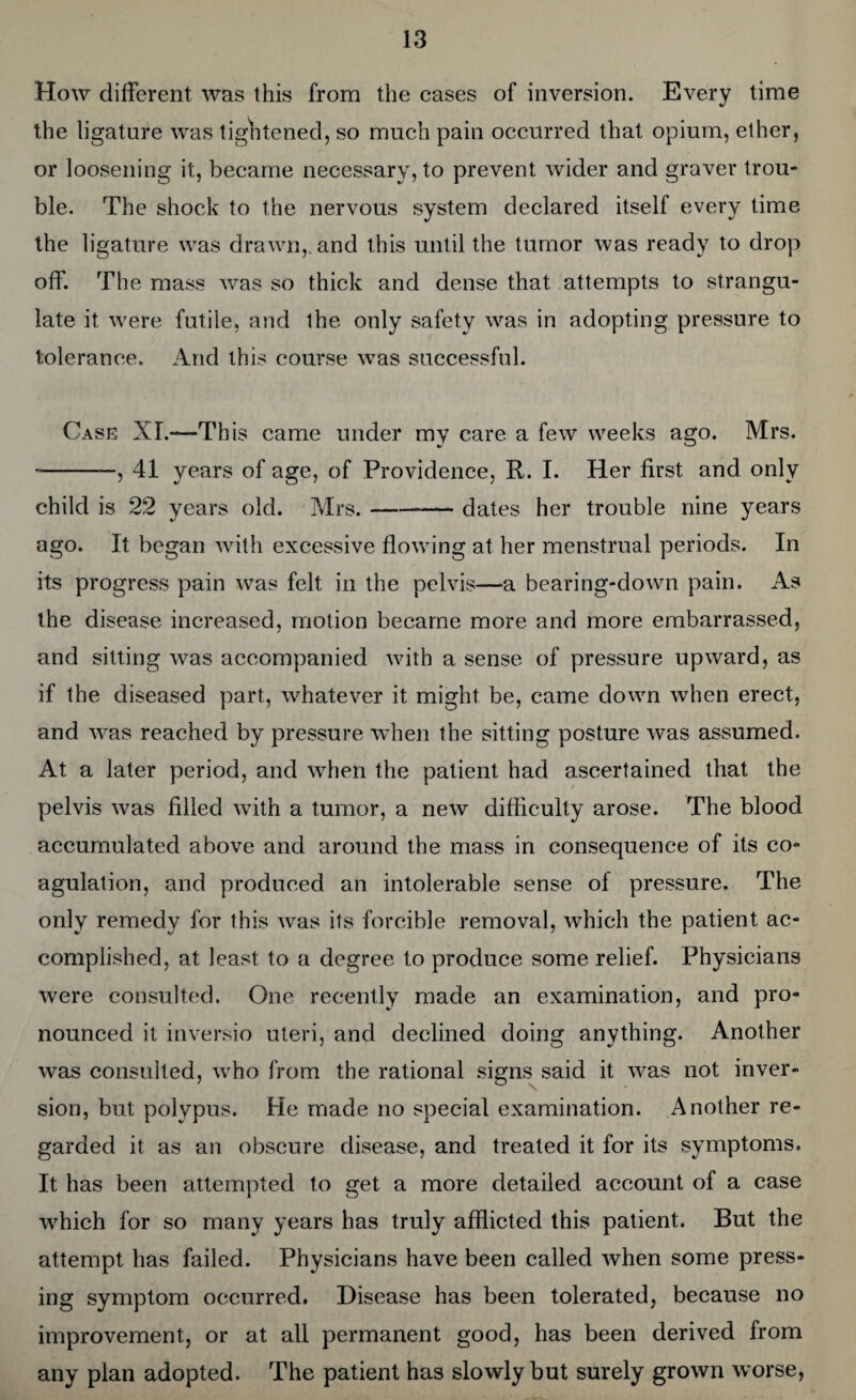 How different was this from the cases of inversion. Every time the ligature was tightened, so much pain occurred that opium, ether, or loosening it, became necessary, to prevent wider and graver trou¬ ble. The shock to the nervous system declared itself every time the ligature was drawn,, and this until the tumor was ready to drop off. The mass was so thick and dense that attempts to strangu¬ late it were futile, and the only safety was in adopting pressure to tolerance. And this course was successful. Case XI.—This came under my care a few weeks ago. Mrs. --, 41 years of age, of Providence, R. I. Her first and only child is 22 years old. Mrs.--dates her trouble nine years ago. It began with excessive flowing at her menstrual periods. In its progress pain was felt in the pelvis—a bearing-down pain. As the disease increased, motion became more and more embarrassed, and sitting was accompanied with a sense of pressure upward, as if the diseased part, whatever it might be, came down when erect, and was reached by pressure when the sitting posture was assumed. At a later period, and when the patient had ascertained that the pelvis was filled with a tumor, a new difficulty arose. The blood accumulated above and around the mass in consequence of its co¬ agulation, and produced an intolerable sense of pressure. The only remedy for this was its forcible removal, which the patient ac¬ complished, at least to a degree to produce some relief. Physicians were consulted. One recently made an examination, and pro¬ nounced it inversio uteri, and declined doing anything. Another was consulted, who from the rational signs said it was not inver¬ sion, but polypus. He made no special examination. Another re¬ garded it as an obscure disease, and treated it for its symptoms. It has been attempted to get a more detailed account of a case which for so many years has truly afflicted this patient. But the attempt has failed. Physicians have been called when some press¬ ing symptom occurred. Disease has been tolerated, because no improvement, or at all permanent good, has been derived from any plan adopted. The patient has slowly but surely grown worse,