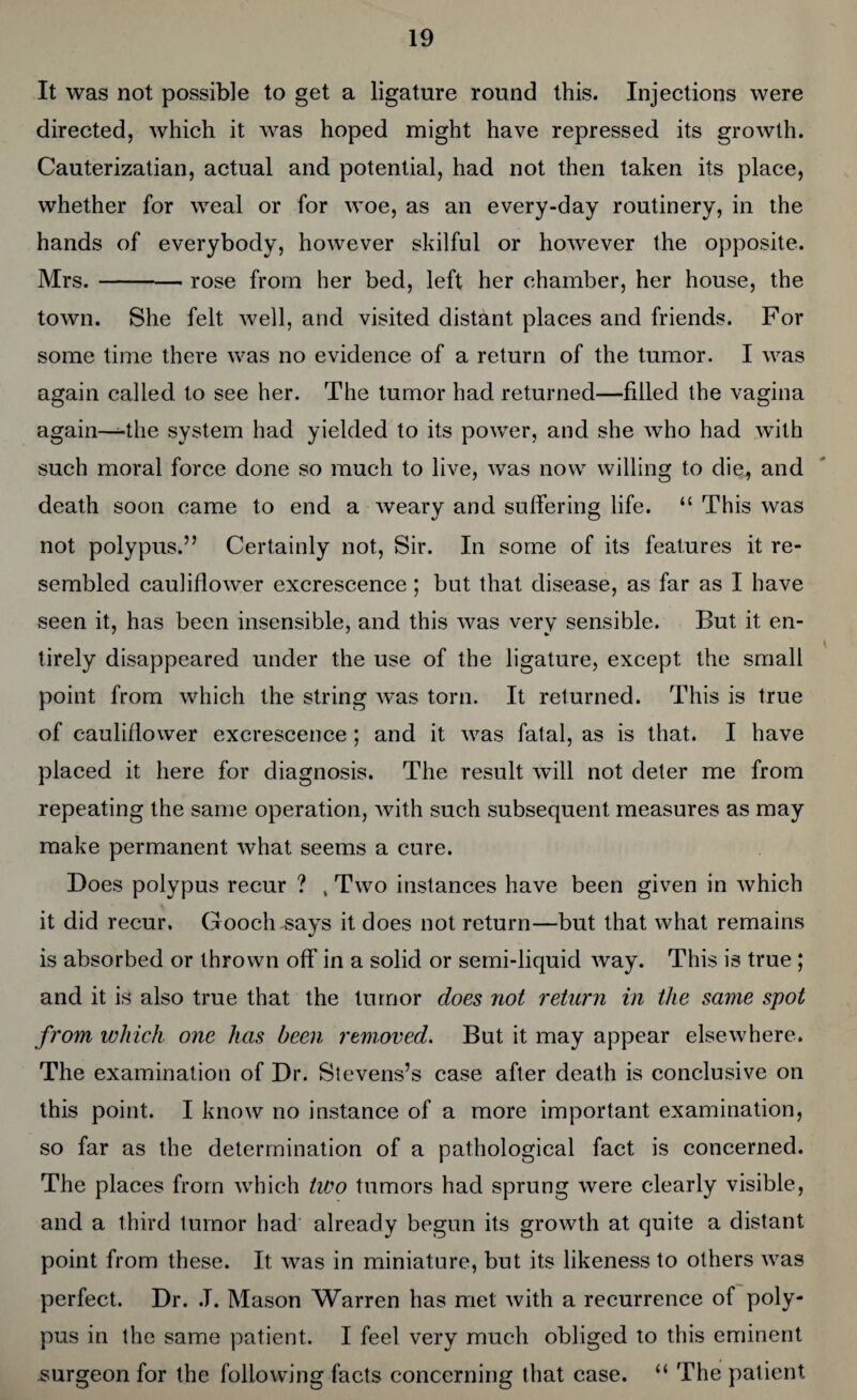 It was not possible to get a ligature round this. Injections were directed, which it was hoped might have repressed its growth. Cauterizatian, actual and potential, had not then taken its place, whether for weal or for woe, as an every-day routinery, in the hands of everybody, however skilful or however the opposite. Mrs.-- rose from her bed, left her chamber, her house, the town. She felt well, and visited distant places and friends. For some time there was no evidence of a return of the tumor. I was again called to see her. The tumor had returned—filled the vagina again—-the system had yielded to its power, and she who had with such moral force done so much to live, was now willing to die, and death soon came to end a weary and suffering life. “ This was not polypus.” Certainly not, Sir. In some of its features it re¬ sembled cauliflower excrescence ; but that disease, as far as I have seen it, has been insensible, and this was very sensible. But it en¬ tirely disappeared under the use of the ligature, except the small point from which the string was torn. It returned. This is true of cauliflower excrescence ; and it was fatal, as is that. I have placed it here for diagnosis. The result will not deter me from repeating the same operation, with such subsequent measures as may make permanent what seems a cure. Does polypus recur ? , Two instances have been given in which it did recur. Gooch says it does not return—but that what remains is absorbed or thrown off in a solid or semi-liquid way. This is true ; and it is also true that the tumor does not return in the same spot from which one has been removed. But it may appear elsewhere. The examination of Dr. Stevens’s case after death is conclusive on this point. I know no instance of a more important examination, so far as the determination of a pathological fact is concerned. The places from which two tumors had sprung were clearly visible, and a third tumor had already begun its growth at quite a distant point from these. It was in miniature, but its likeness to others was perfect. Dr. .T. Mason Warren has met with a recurrence of poly¬ pus in the same patient. I feel very much obliged to this eminent .surgeon for the following facts concerning that case. “ The patient