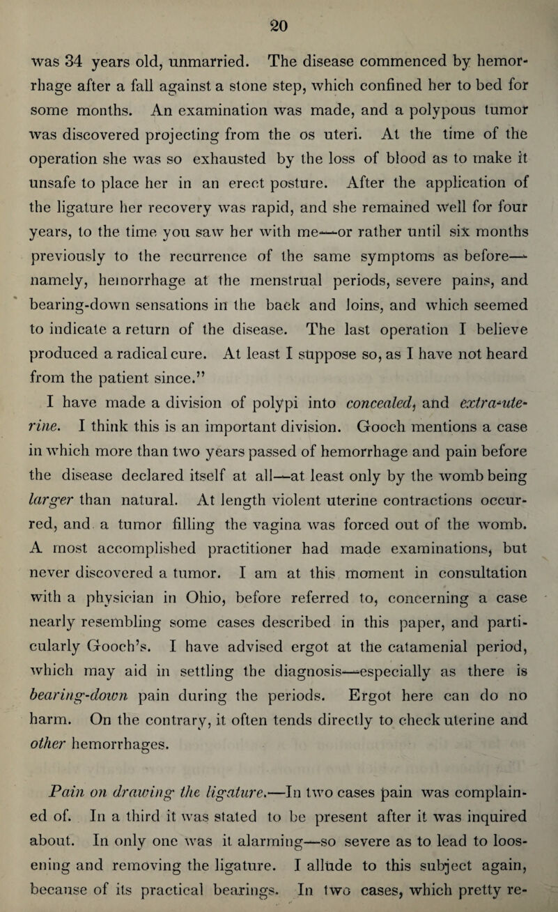 was 34 years old, unmarried. The disease commenced by hemor¬ rhage after a fall against a stone step, which confined her to bed for some months. An examination was made, and a polypous tumor was discovered projecting from the os uteri. At the time of the operation she was so exhausted by the loss of blood as to make it unsafe to place her in an erect posture. After the application of the ligature her recovery was rapid, and she remained Well for four years, to the time you saw her with me—-or rather until six months previously to the recurrence of the same symptoms as before—- namely, hemorrhage at the menstrual periods, severe pains, and bearing-down sensations in the back and loins, and which seemed to indicate a return of the disease. The last operation I believe produced a radical cure. At least I suppose so, as I have not heard from the patient since.” I have made a division of polypi into concealed, and extra^ute- vine. I think this is an important division. Gooch mentions a case in which more than two years passed of hemorrhage and pain before the disease declared itself at all——at least only by the womb being larger than natural. At length violent uterine contractions occur¬ red, and. a tumor filling the vagina was forced out of the womb. A most accomplished practitioner had made examinations, but never discovered a tumor. I am at this moment in consultation with a physician in Ohio, before referred to, concerning a case nearly resembling some cases described in this paper, and parti¬ cularly Gooch’s. I have advised ergot at the catamenial period, which may aid in settling the diagnosis—especially as there is bearing-down pain during the periods. Ergot here can do no harm. On the contrary, it often tends directly to check uterine and other hemorrhages. Pain on drawing the ligature.—In two cases pain was complain¬ ed of. In a third it was stated to be present after it was inquired about. In only one was it alarming—so severe as to lead to loos- ening and removing the ligature. I allude to this subject again, because of its practical bearings. In two cases, which pretty re-