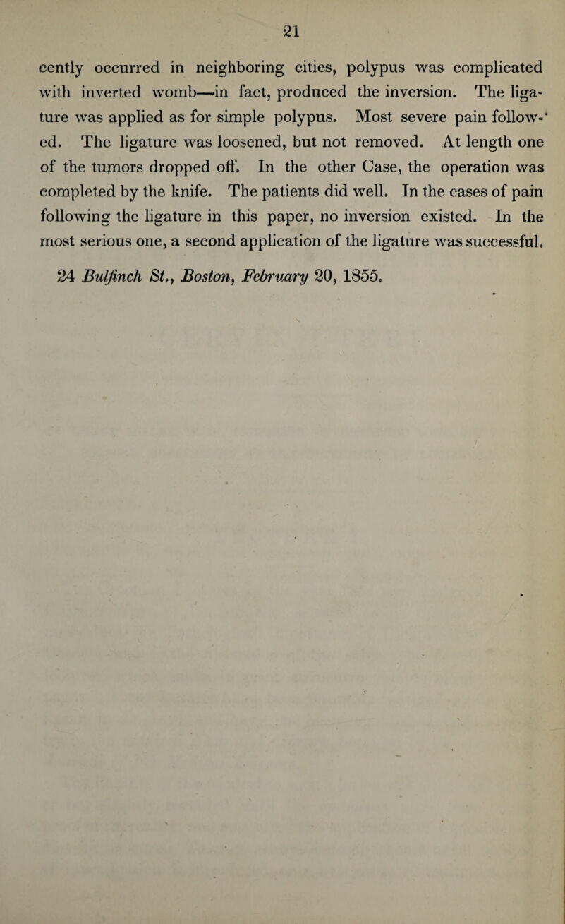 eently occurred in neighboring cities, polypus was complicated with inverted womb—-in fact, produced the inversion. The liga¬ ture was applied as for simple polypus. Most severe pain follow-' ed. The ligature was loosened, but not removed. At length one of the tumors dropped off. In the other Case, the operation was completed by the knife. The patients did well. In the cases of pain following the ligature in this paper, no inversion existed. In the most serious one, a second application of the ligature was successful. 24 Bulfinch St., Boston, February 20, 1855,