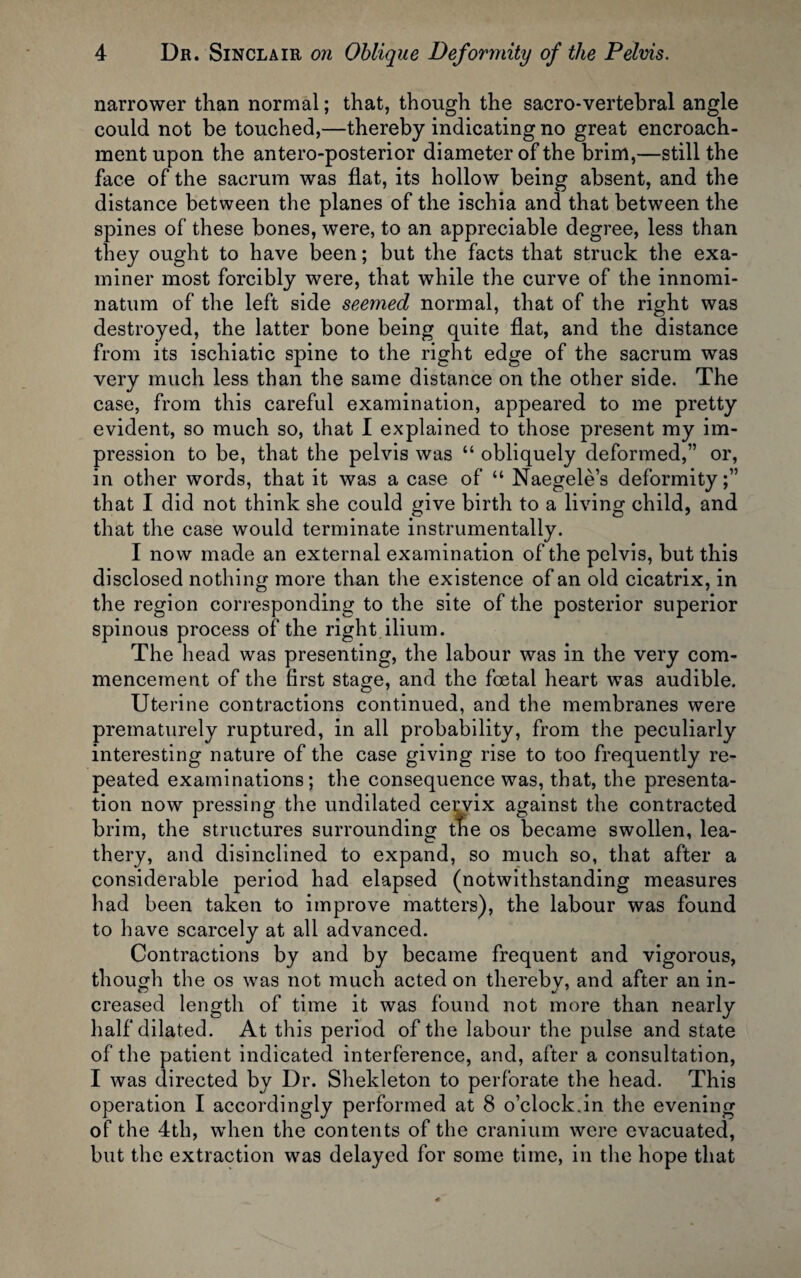 narrower than normal; that, though the sacro-vertebral angle could not be touched,—thereby indicating no great encroach¬ ment upon the antero-posterior diameter of the brim,—still the face of the sacrum was flat, its hollow being absent, and the distance between the planes of the ischia and that between the spines of these bones, were, to an appreciable degree, less than they ought to have been; but the facts that struck the exa¬ miner most forcibly were, that while the curve of the innomi- natum of the left side seemed normal, that of the right was destroyed, the latter bone being quite flat, and the distance from its ischiatic spine to the right edge of the sacrum was very much less than the same distance on the other side. The case, from this careful examination, appeared to me pretty evident, so much so, that I explained to those present my im¬ pression to be, that the pelvis was “ obliquely deformed,” or, in other words, that it was a case of “ Naegele’s deformity;” that I did not think she could give birth to a living child, and that the case would terminate instrumentally. I now made an external examination of the pelvis, but this disclosed nothing more than the existence of an old cicatrix, in the region corresponding to the site of the posterior superior spinous process of the right ilium. The head was presenting, the labour was in the very com¬ mencement of the first stage, and the foetal heart was audible. Uterine contractions continued, and the membranes were prematurely ruptured, in all probability, from the peculiarly interesting nature of the case giving rise to too frequently re¬ peated examinations; the consequence was, that, the presenta¬ tion now pressing the undilated cei;vix against the contracted brim, the structures surrounding the os became swollen, lea- thery, and disinclined to expand, so much so, that after a considerable period had elapsed (notwithstanding measures had been taken to improve matters), the labour was found to have scarcely at all advanced. Contractions by and by became frequent and vigorous, though the os was not much acted on thereby, and after an in¬ creased length of time it was found not more than nearly half dilated. At this period of the labour the pulse and state of the patient indicated interference, and, after a consultation, I was directed by Dr. Shekleton to perforate the head. This operation I accordingly performed at 8 o’clock.in the evening of the 4th, when the contents of the cranium were evacuated, but the extraction was delayed for some time, in the hope that