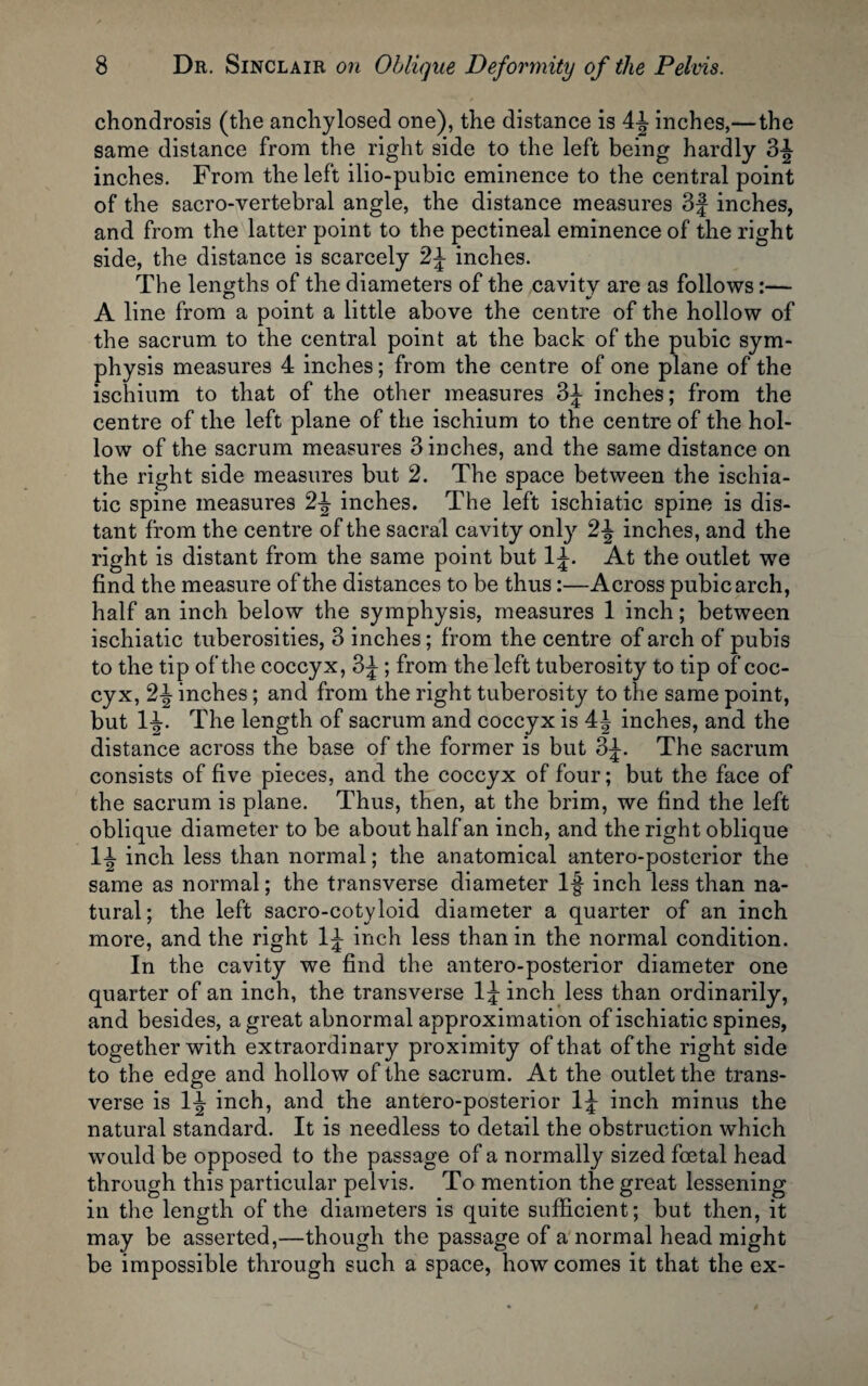 chondrosis (the anchylosed one), the distance is 4f inches,—the same distance from the right side to the left being hardly 3f inches. From the left ilio-pubic eminence to the central point of the sacro-vertebral angle, the distance measures 3f inches, and from the latter point to the pectineal eminence of the right side, the distance is scarcely 2f inches. The lengths of the diameters of the cavity are as follows:— A line from a point a little above the centre of the hollow of the sacrum to the central point at the back of the pubic sym¬ physis measures 4 inches; from the centre of one plane of the ischium to that of the other measures 3f inches; from the centre of the left plane of the ischium to the centre of the hol¬ low of the sacrum measures 3 inches, and the same distance on the right side measures but 2. The space between the ischia- tic spine measures 2f inches. The left ischiatic spine is dis¬ tant from the centre of the sacral cavity only 2f inches, and the right is distant from the same point but If. At the outlet we find the measure of the distances to be thus:—Across pubic arch, half an inch below the symphysis, measures 1 inch; between ischiatic tuberosities, 3 inches; from the centre of arch of pubis to the tip of the coccyx, 3f; from the left tuberosity to tip of coc¬ cyx, 2f inches; and from the right tuberosity to the same point, but If. The length of sacrum and coccyx is 4J inches, and the distance across the base of the former is but 3f. The sacrum consists of five pieces, and the coccyx of four; but the face of the sacrum is plane. Thus, then, at the brim, we find the left oblique diameter to be about half an inch, and the right oblique 11 inch less than normal; the anatomical antero-posterior the same as normal; the transverse diameter If inch less than na¬ tural; the left sacro-cotyloid diameter a quarter of an inch more, and the right If inch less than in the normal condition. In the cavity we find the antero-posterior diameter one quarter of an inch, the transverse If inch less than ordinarily, and besides, a great abnormal approximation of ischiatic spines, together with extraordinary proximity of that of the right side to the edge and hollow of the sacrum. At the outlet the trans¬ verse is If inch, and the antero-posterior If inch minus the natural standard. It is needless to detail the obstruction which would be opposed to the passage of a normally sized foetal head through this particular pelvis. To mention the great lessening in the length of the diameters is quite sufficient; but then, it may be asserted,—though the passage of a normal head might be impossible through such a space, how comes it that the ex-