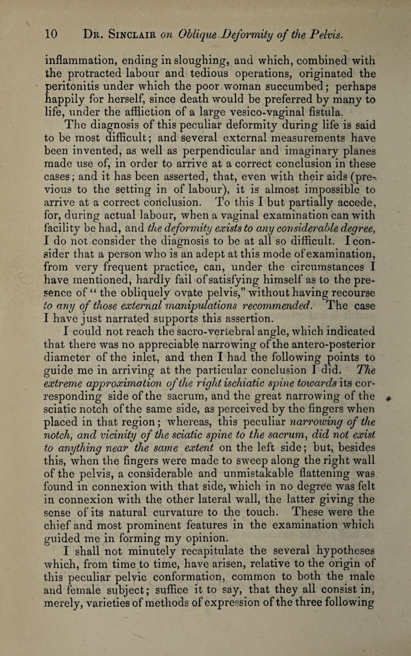 inflammation, ending in sloughing, and which, combined with the protracted labour and tedious operations, originated the peritonitis under which the poor woman succumbed; perhaps happily for herself, since death would be preferred by many to life, under the affliction of a large vesico-vaginal fistula. The diagnosis of this peculiar deformity during life is said to be most difficult; and several external measurements have been invented, as well as perpendicular and imaginary planes made use of, in order to arrive at a correct conclusion in these cases; and it has been asserted, that, even with their aids (pre¬ vious to the setting in of labour), it is almost impossible to arrive at a correct conclusion. To this I but partially accede, for, during actual labour, when a vaginal examination can with facility be had, and the deformity exists to any considerable degree, I do not consider the diagnosis to be at all so difficult. I con¬ sider that a person who is an adept at this mode of examination, from very frequent practice, can, under the circumstances I have mentioned, hardly fail of satisfying himself as to the pre¬ sence of “ the obliquely ovate pelvis,” without having recourse to any of those external manipulations recommended. The case I have just narrated supports this assertion. I could not reach the sacro-vertebral angle, which indicated that there was no appreciable narrowing of the antero-posterior diameter of the inlet, and then I had the following points to guide me in arriving at the particular conclusion I did. The extreme approximation of the right ischiatic spine towards its cor¬ responding side of the sacrum, and the great narrowing of the sciatic notch of the same side, as perceived by the fingers when placed in that region; whereas, this peculiar narrowing of the notch, and vicinity of the sciatic spine to the sacrum, did not exist to anything near the same extent on the left side; but, besides this, when the fingers were made to sweep along the right wall of the pelvis, a considerable and unmistakable flattening was found in connexion with that side, which in no degree was felt in connexion with the other lateral wall, the latter giving the sense of its natural curvature to the touch. These were the chief and most prominent features in the examination which guided me in forming my opinion. I shall not minutely recapitulate the several hypotheses which, from time to time, have arisen, relative to the origin of this peculiar pelvic conformation, common to both the male and female subject; suffice it to say, that they all consist in, merely, varieties of methods of expression of the three following