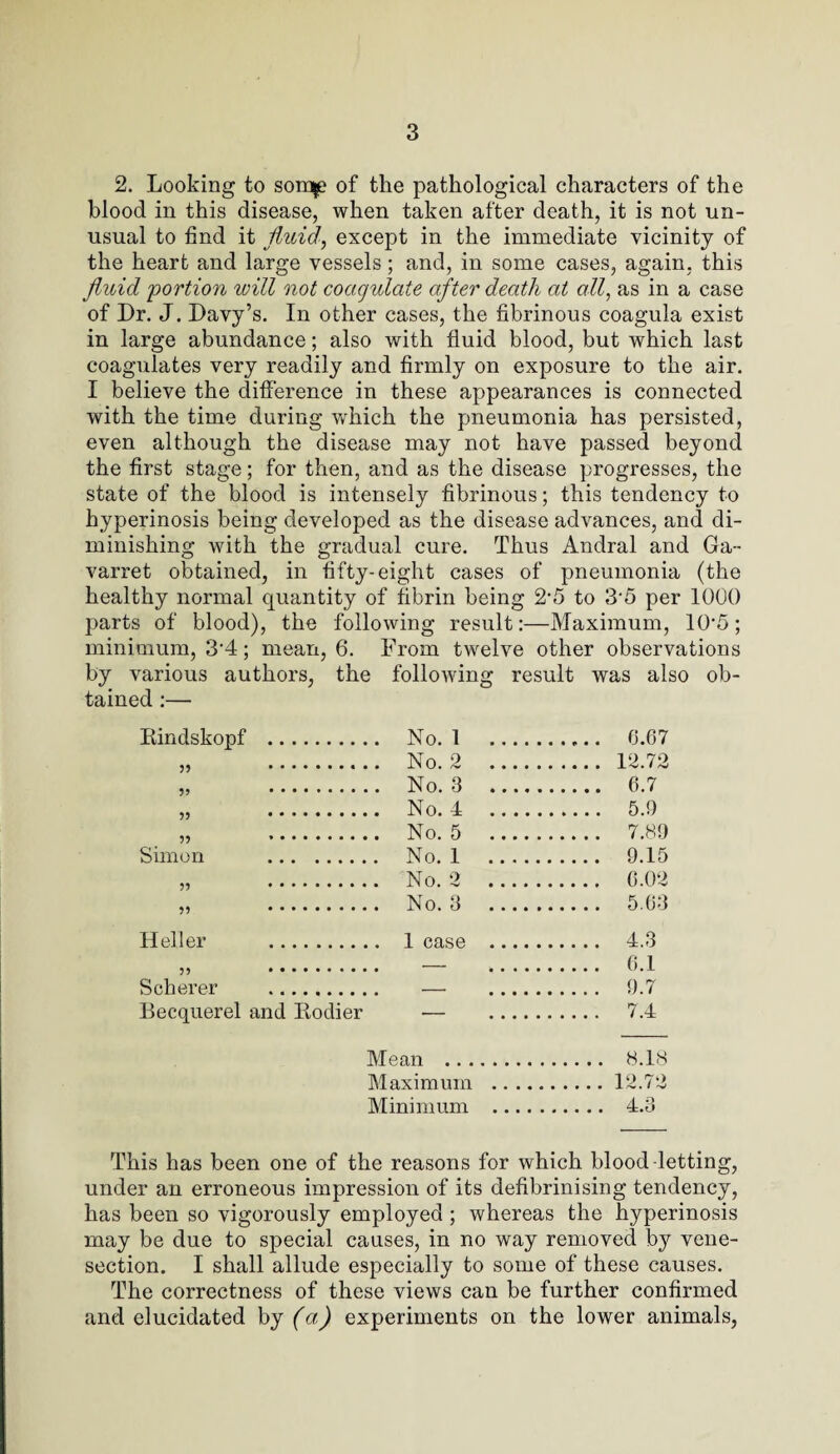 2. Looking to sorap of the pathological characters of the blood in this disease, when taken after death, it is not un¬ usual to find it fluid, except in the immediate vicinity of the heart and large vessels; and, in some cases, again, this fluid 'portioyi will not coagulate after death at all, as in a case of Dr. J. Davy’s. In other cases, the fibrinous coagula exist in large abundance; also with fluid blood, but which last coagulates very readily and firmly on exposure to the air. I believe the difference in these appearances is connected with the time during wrhich the pneumonia has persisted, even although the disease may not have passed beyond the first stage; for then, and as the disease progresses, the state of the blood is intensely fibrinous; this tendency to hyperinosis being developed as the disease advances, and di¬ minishing with the gradual cure. Thus Andral and Ga- varret obtained, in fifty-eight cases of pneumonia (the healthy normal quantity of fibrin being 2*5 to 3'5 per 1000 parts of blood), the following result:—Maximum, 10'5; minimum, 3‘4; mean, 6. From twelve other observations by various authors, the following result was also ob¬ tained :— Kindskopf . 55 .. ' 5? .. 55 . 55 *. Simon . 55 . 55 . Heller .. 55 . Scherer . Eecquerel and Eodier Mean . 8.18 Maximum .12.72 Minimum . 4.3 No. 1 . ..... 6.67 No. 2 . . 12.72 No. 3 . .. 6.7 No. 4 . .. 5.9 No. 5 . . 7.89 No. 1 . . 9.15 No. 2 . . 6.02 No. 3 . . 5.63 1 on.so . . 4.3 — . 6.1 — . 9.7 — . 7.4 This has been one of the reasons for which blood-letting, under an erroneous impression of its defibrinising tendency, has been so vigorously employed ; whereas the hyperinosis may be due to special causes, in no way removed by vene¬ section. I shall allude especially to some of these causes. The correctness of these views can be further confirmed and elucidated by (a) experiments on the lower animals,