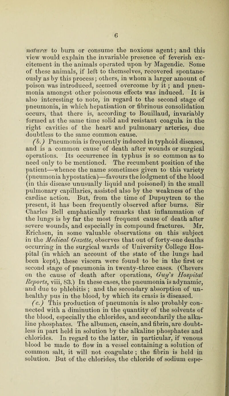 naturce to burn or consume the noxious agent; and this view would explain the invariable presence of feverish ex¬ citement in the animals operated upon by Magendie. Some of these animals, if left to themselves, recovered spontane¬ ously as by this process; others, in whom a larger amount of poison was introduced, seemed overcome by it ; and pneu¬ monia amongst other poisonous effects was induced. It is also interesting to note, in regard to the second stage of pneumonia, in which hepatisation or fibrinous consolidation occurs, that there is, according to Bouillaud, invariably formed at the same time solid and resistant coagula in the right cavities of the heart and pulmonary arteries, due doubtless to the same common cause. (b.) Pneumonia is frequently induced in typhoid diseases, and is a common cause of death after wounds or surgical operations. Its occurrence in typhus is so common as to need only to be mentioned. The recumbent position of the patient—whence the name sometimes given to this variety (pneumonia hypostatica)—favours the lodgment of the blood (in this disease unusually liquid and poisoned) in the small pulmonary capillaries, assisted also by the weakness of the cardiac action. But, from the time of Dupuytren to the present, it has been frequently observed after burns. Sir Charles Bell emphatically remarks that inflammation of the lungs is by far the most frequent cause of death after severe wounds, and especially in compound fractures. Mr. Erichsen, in some valuable observations on this subject in the Medical Gazette, observes that out of forty-one deaths occurring in the surgical wards of University College Hos¬ pital (in which an account of the state of the lungs had been kept), these viscera were found to be in the first or second stage of pneumonia in twenty-three cases. (Chevers on the cause of death after operations, Guy's Hospital Reports, viii, 83.) In these cases, the pneumonia is adynamic, and due to phlebitis ; and the secondary absorption of un¬ healthy pus in the blood, by which its crasis is diseased. (c.) This production of pneumonia is also probably con¬ nected with a diminution in the quantity of the solvents of the blood, especially the chlorides, and secondarily the alka¬ line phosphates. The albumen, casein, and fibrin, are doubt¬ less in part held in solution by the alkaline phosphates and chlorides. In regard to the latter, in particular, if venous blood be made to flow in a vessel containing a solution of common salt, it will not coagulate ; the fibrin is held in solution. But of the chlorides, the chloride of sodium espc-