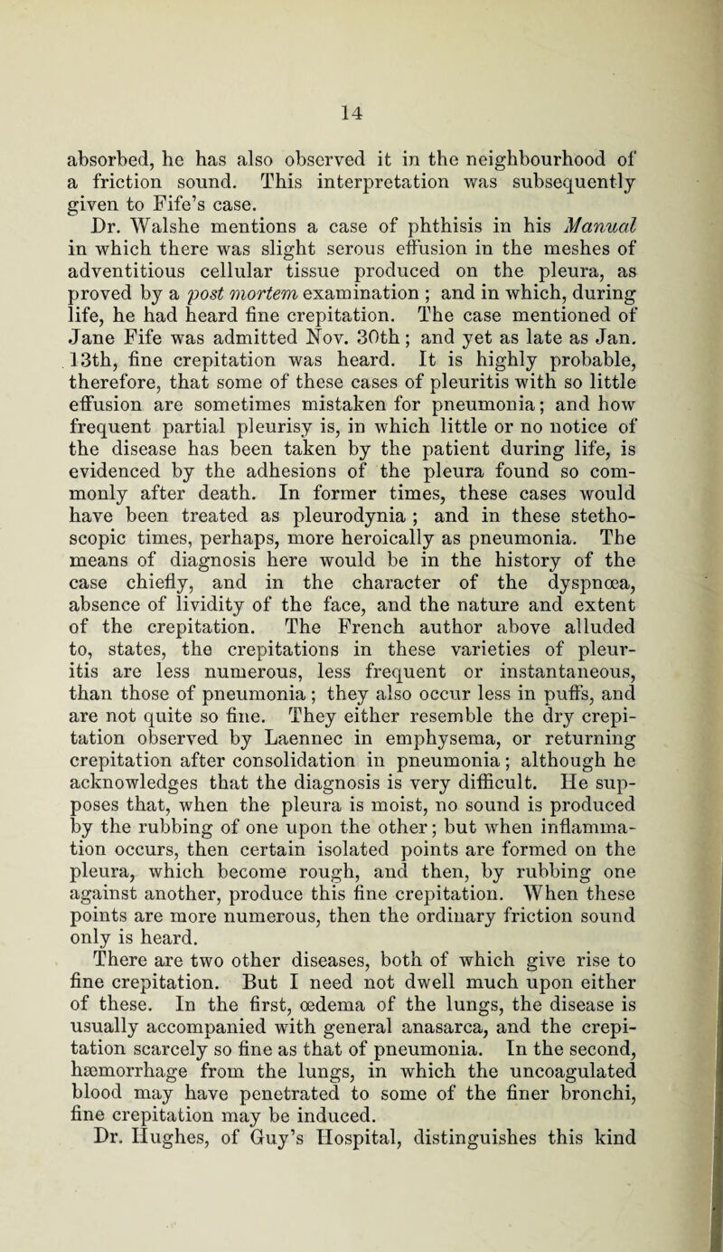 absorbed, he has also observed it in the neighbourhood of a friction sound. This interpretation was subsequently given to Fife’s case. Dr. Walshe mentions a case of phthisis in his Manual in which there was slight serous effusion in the meshes of adventitious cellular tissue produced on the pleura, as proved by a post mortem examination ; and in which, during life, he had heard fine crepitation. The case mentioned of Jane Fife was admitted Nov. 30th; and yet as late as Jan. 13th, fine crepitation was heard. It is highly probable, therefore, that some of these cases of pleuritis with so little effusion are sometimes mistaken for pneumonia; and how frequent partial pleurisy is, in which little or no notice of the disease has been taken by the patient during life, is evidenced by the adhesions of the pleura found so com¬ monly after death. In former times, these cases would have been treated as pleurodynia ; and in these stetho- scopic times, perhaps, more heroically as pneumonia. The means of diagnosis here would be in the history of the case chiefly, and in the character of the dyspnoea, absence of lividity of the face, and the nature and extent of the crepitation. The French author above alluded to, states, the crepitations in these varieties of pleur¬ itis are less numerous, less frequent or instantaneous, than those of pneumonia ; they also occur less in puffs, and are not quite so fine. They either resemble the dry crepi¬ tation observed by Laennec in emphysema, or returning crepitation after consolidation in pneumonia; although he acknowledges that the diagnosis is very difficult. He sup¬ poses that, when the pleura is moist, no sound is produced by the rubbing of one upon the other; but when inflamma¬ tion occurs, then certain isolated points are formed on the pleura, which become rough, and then, by rubbing one against another, produce this fine crepitation. When these points are more numerous, then the ordinary friction sound only is heard. There are two other diseases, both of which give rise to fine crepitation. But I need not dwell much upon either of these. In the first, oedema of the lungs, the disease is usually accompanied with general anasarca, and the crepi¬ tation scarcely so fine as that of pneumonia. In the second, haemorrhage from the lungs, in which the uncoagulated blood may have penetrated to some of the finer bronchi, fine crepitation may be induced. Dr. Hughes, of Guy’s Hospital, distinguishes this kind