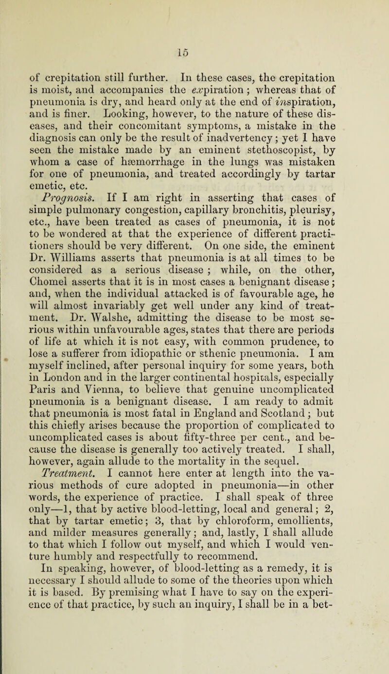 of crepitation still further. In these cases, the crepitation is moist, and accompanies the expiration ; whereas that of pneumonia is dry, and heard only at the end of f?ispiration, and is finer. Looking, however, to the nature of these dis¬ eases, and their concomitant symptoms, a mistake in the diagnosis can only be the result of inadvertency; yet I have seen the mistake made by an eminent stethoscopist, by whom a case of haemorrhage in the lungs was mistaken for one of pneumonia, and treated accordingly by tartar emetic, etc. Prognosis. If I am right in asserting that cases of simple pulmonary congestion, capillary bronchitis, pleurisy, etc., have been treated as cases of pneumonia, it is not to be wondered at that the experience of different practi¬ tioners should be very different. On one side, the eminent Dr. Williams asserts that pneumonia is at all times to be considered as a serious disease ; while, on the other, Chomel asserts that it is in most cases a benignant disease; and, when the individual attacked is of favourable age, he will almost invariably get well under any kind of treat¬ ment. Dr. Walshe, admitting the disease to be most se¬ rious within unfavourable ages, states that there are periods of life at which it is not easy, with common prudence, to lose a sufferer from idiopathic or sthenic pneumonia. I am myself inclined, after personal inquiry for some years, both in London and in the larger continental hospitals, especially Paris and Vienna, to believe that genuine uncomplicated pneumonia is a benignant disease. I am ready to admit that pneumonia is most fatal in England and Scotland ; but this chiefly arises because the proportion of complicated to uncomplicated cases is about fifty-three per cent., and be¬ cause the disease is generally too actively treated. I shall, however, again allude to the mortality in the sequel. Treatment. I cannot here enter at length into the va¬ rious methods of cure adopted in pneumonia—in other words, the experience of practice. I shall speak of three only—1, that by active blood-letting, local and general; 2, that by tartar emetic; 3, that by chloroform, emollients, and milder measures generally; and, lastly, I shall allude to that which I follow out myself, and which I would ven¬ ture humbly and respectfully to recommend. In speaking, however, of blood-letting as a remedy, it is necessary I should allude to some of the theories upon which it is based. By premising what I have to say on the experi¬ ence of that practice, by such an inquiry, I shall be in a bet-