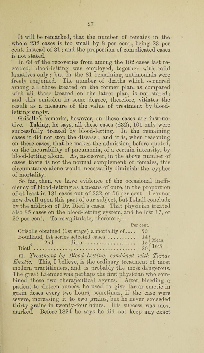 \ It will be remarked, that the number of females in the whole 232 cases is too small by 8 per cent., being 23 per cent, instead of 31; and the proportion of complicated cases is not stated. In 69 of the recoveries from among the 182 cases last re¬ corded, blood-letting was employed, together with mild laxatives only; but in the 81 remaining, antimonials were freely conjoined. The number of deaths which occurred among all those treated on the former plan, as compared with all those treated on the latter plan, is not stated; and this omission in some degree, therefore, vitiates the result as a measure of the value of treatment by blood¬ letting singly. Grisolle’s remarks, however, on these cases are instruc¬ tive. Taking, he says, all these cases (232), 101 only were successfully treated by blood-letting. In the remaining cases it did not stop the disease ; and it is, when reasoning on these cases, that he makes the admission, before quoted, on the incurability of pneumonia, of a certain intensity, by blood-letting alone. As, moreover, in the above number of cases there is not the normal complement of females, this circumstance alone would necessarily diminish the cypher of mortality. So far, then, we have evidence of the occasional ineffi¬ ciency of blood-letting as a means of cure, in the proportion of at least in 131 cases out of 232, or 56 per cent. I cannot now dwell upon this part of our subject, but I shall conclude by the addition of Dr. Dietl’s cases. That physician treated also 85 cases on the blood-letting system, and he lost 17, or 20 per cent. To recapitulate, therefore,— Per cent. Grisolle obtained (1st stage) a mortality of.... Bouillaud, 1st series selected cases. „ 2nd ditto. Dietl .... 20 14 12 20 Mean. 16-5 ii. Treatment by Blood-Letting, combined with Tartar Emetic. This, I believe, is the ordinary treatment of most modern practitioners, and is probably the most dangerous. The great Laennec was perhaps the first physician who com¬ bined these two therapeutical agents. After bleeding a patient to sixteen ounces, he used to give tartar emetic in grain doses every two hours, sometimes, if the case were severe, increasing it to two grains, but he never exceeded thirty grains in twenty-four hours. His success was most marked. Before 1824 he says he did not keep any exact