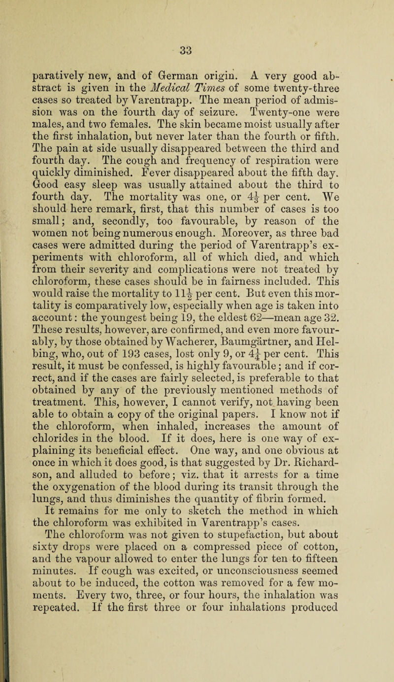 paratively new, and of German origin. A very good ab¬ stract is given in the Medical Times of some twenty-three cases so treated by Varentrapp. The mean period of admis¬ sion was on the fourth day of seizure. Twenty-one were males, and two females. The skin became moist usually after the first inhalation, but never later than the fourth or fifth. The pain at side usually disappeared between the third and fourth day. The cough and frequency of respiration were quickly diminished. Fever disappeared about the fifth day. Good easy sleep was usually attained about the third to fourth day. The mortality was one, or 4^ per cent. We should here remark, first, that this number of cases is too small; and, secondly, too favourable, by reason of the women not being numerous enough. Moreover, as three bad cases were admitted during the period of Varentrapp’s ex¬ periments with chloroform, all of which died, and which from their severity and complications were not treated by chloroform, these cases should be in fairness included. This would raise the mortality to 11^ per cent. But even this mor¬ tality is comparatively low, especially when age is taken into account: the youngest being 19, the eldest 62—mean age 32. These results, however, are confirmed, and even more favour¬ ably, by those obtained by Wacherer, Baumgartner, and Hel- bing, who, out of 193 cases, lost only 9, or 4^ per cent. This result, it must be confessed, is highly favourable; and if cor¬ rect, and if the cases are fairly selected, is preferable to that obtained by any of the previously mentioned methods of treatment. This, however, I cannot verify, not having been able to obtain a copy of the original papers. I know not if the chloroform, when inhaled, increases the amount of chlorides in the blood. If it does, here is one way of ex¬ plaining its beneficial effect. One way, and one obvious at once in which it does good, is that suggested by Dr. Richard¬ son, and alluded to before; viz. that it arrests for a time the oxygenation of the blood during its transit through the lungs, and thus diminishes the quantity of fibrin formed. It remains for me only to sketch the method in which the chloroform was exhibited in Varentrapp’s cases. The chloroform was not given to stupefaction, but about sixty drops were placed on a compressed piece of cotton, and the vapour allowed to enter the lungs for ten to fifteen minutes. If cough was excited, or unconsciousness seemed about to be induced, the cotton was removed for a few mo¬ ments. Every two, three, or four hours, the inhalation was repeated. If the first three or four inhalations produced