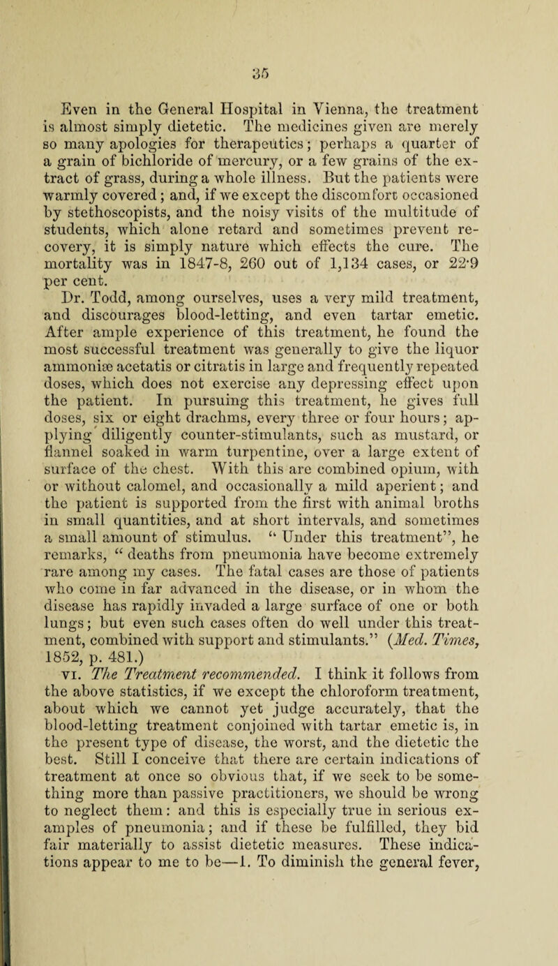 Even in the General Hospital in Vienna, the treatment is almost simply dietetic. The medicines given are merely so many apologies for therapeutics; perhaps a quarter of a grain of bichloride of mercury, or a few grains of the ex¬ tract of grass, during a whole illness. But the patients were warmly covered; and, if we except the discomfort occasioned by stethoscopists, and the noisy visits of the multitude of students, which alone retard and sometimes prevent re¬ covery, it is simply nature which effects the cure. The mortality was in 1847-8, 260 out of 1,134 cases, or 22’9 per cent. Dr. Todd, among ourselves, uses a very mild treatment, and discourages blood-letting, and even tartar emetic. After ample experience of this treatment, he found the most successful treatment was generally to give the liquor ammonias acetatis or citratis in large and frequently repeated doses, which does not exercise any depressing effect upon the patient. In pursuing this treatment, he gives full doses, six or eight drachms, every three or four hours; ap¬ plying diligently counter-stimulants, such as mustard, or flannel soaked in warm turpentine, over a large extent of surface of the chest. With this arc combined opium, with or without calomel, and occasionally a mild aperient; and the patient is supported from the first with animal broths in small quantities, and at short intervals, and sometimes a small amount of stimulus. u Under this treatment”, he remarks, “ deaths from pneumonia have become extremely rare among my cases. The fatal cases are those of patients who come in far advanced in the disease, or in whom the disease has rapidly invaded a large surface of one or both lungs; but even such cases often do well under this treat¬ ment, combined with support and stimulants.” (Med. Times, 1852, p. 481.) vi. The Treatment recommended. I think it follows from the above statistics, if we except the chloroform treatment, about which we cannot yet judge accurately, that the blood-letting treatment conjoined with tartar emetic is, in the present type of disease, the worst, and the dietetic the best. Still I conceive that there are certain indications of treatment at once so obvious that, if we seek to be some¬ thing more than passive practitioners, we should be wrong to neglect them: and this is especially true in serious ex¬ amples of pneumonia; and if these be fulfilled, they bid fair materially to assist dietetic measures. These indica¬ tions appear to me to be—1. To diminish the general fever,