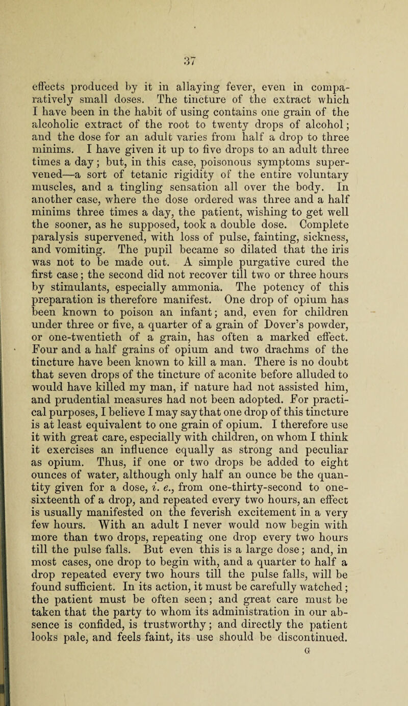 effects produced by it in allaying fever, even in compa¬ ratively small doses. The tincture of the extract which I have been in the habit of using contains one grain of the alcoholic extract of the root to twenty drops of alcohol; and the dose for an adult varies from half a drop to three minims. I have given it up to five drops to an adult three times a day; but, in this case, poisonous symptoms super¬ vened—a sort of tetanic rigidity of the entire voluntary muscles, and a tingling sensation all over the body. In another case, where the dose ordered was three and a half minims three times a day, the patient, wishing to get well the sooner, as he supposed, took a double dose. Complete paralysis supervened, with loss of pulse, fainting, sickness, and vomiting. The pupil became so dilated that the iris was not to be made out. A simple purgative cured the first case; the second did not recover till two or three hours by stimulants, especially ammonia. The potency of this preparation is therefore manifest. One drop of opium has been known to poison an infant; and, even for children under three or five, a quarter of a grain of Dover’s powder, or one-twentieth of a grain, has often a marked effect. Four and a half grains of opium and two drachms of the tincture have been known to kill a man. There is no doubt that seven drops of the tincture of aconite before alluded to would have killed my man, if nature had not assisted him, and prudential measures had not been adopted. For practi¬ cal purposes, I believe I may say that one drop of this tincture is at least equivalent to one grain of opium. I therefore use it with great care, especially with children, on whom I think it exercises an influence equally as strong and peculiar as opium. Thus, if one or two drops be added to eight ounces of water, although only half an ounce be the quan¬ tity given for a dose, i. e., from one-thirty-second to one- sixteenth of a drop, and repeated every two hours, an effect is usually manifested on the feverish excitement in a very few hours. With an adult I never would now begin Avith more than two drops, repeating one drop every two hours till the pulse falls. But even this is a large dose; and, in most cases, one drop to begin with, and a quarter to half a drop repeated every two hours till the pulse falls, will be found sufficient. In its action, it must be carefully watched; the patient must be often seen; and great care must be taken that the party to whom its administration in our ab¬ sence is confided, is trustworthy; and directly the patient looks pale, and feels faint, its use should be discontinued. Gr