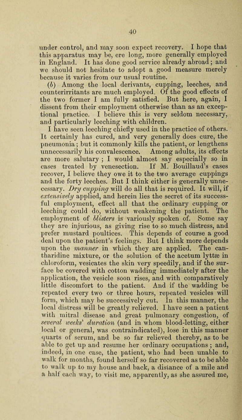 under control, and may soon expect recovery. I hope that this apparatus may be, ere long, more generally employed in England. It has done good service already abroad ; and we should not hesitate to adopt a good measure merely because it varies from our usual routine. (b) Among the local derivants, cupping, leeches, and counterirritants are much employed. Of the good effects of the two former I am fully satisfied. But here, again, I dissent from their employment otherwise than as an excep¬ tional practice. I believe this is very seldom necessary, and particularly leeching with children. I have seen leeching chiefly used in the practice of others. It certainly has cured, and very generally does cure, the pneumonia; but it commonly kills the patient, or lengthens unnecessarily his convalescence. Among adults, its effects are more salutary ; I would almost say especially so in cases treated by venesection. If M. Bouillaud’s cases recover, I believe they owe it to the two average cuppings and the forty leeches. But I think either is generally unne¬ cessary. Dry cupping will do all that is required. It will, if extensively applied, and herein lies the secret of its success¬ ful employment, effect all that the ordinary cupping or leeching could do, without weakening the patient. The employment of blisters is variously spoken of. Some say they are injurious, as giving rise to so much distress, and prefer mustard poultices. This depends of course a good deal upon the patient’s feelings. But I think more depends upon the manner in which they are applied. The can- tharidine mixture, or the solution of the acetum lyttae in chloroform, vesicates the skin very speedily, and if the sur¬ face be covered with cotton wadding immediately after the application, the vesicle soon rises, and with comparatively little discomfort to the patient. And if the wadding be repeated every two or three hours, repeated vesicles will form, which may be successively cut. In this manner, the local distress will be greatly relieved. I have seen a patient with mitral disease and great pulmonary congestion, of several weeks' duration (and in whom blood-letting, either local or general, was contraindicated), lose in this manner quarts of scrum, and be so far relieved thereby, as to be able to get up and resume her ordinary occupations ; and, indeed, in one case, the patient, who had been unable to walk for months, found herself so far recovered as to be able to walk up to my house and back, a distance of a mile and a half each way, to visit me, apparently, as she assured me,