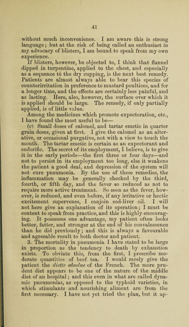 without much inconvenience. I am aware this is strong language; hut at the risk of being called an enthusiast in my advocacy of blisters, I am bound to speak from my own experience. If blisters, however, be objected to, I think that flannel dipped in turpentine, applied to the chest, and especially as a sequence to the dry cupping, is the next best remedy. Patients are almost always able to bear this species of counterirritation in preference to mustard poultices, and for a longer time, and the effects are certainly less painful, and as lasting. Here, also, however, the surface over which it is applied should be large. The remedy, if only partially applied, is of little value. Among the medicines which promote expectoration, etc., I have found the most useful to be— (c) Small doses of calomel, and tartar emetic in quarter grain doses, given at first. I give the calomel as an alter¬ ative, or occasional purgative, not with a view to touch the mouth. The tartar emetic is certain as an expectorant and sudorific. The secret of its employment, I believe, is to give it in the early periods—the first three or four days—and not to persist in its employment too long, else it weakens the patient a good deal, and depression of the system will not cure pneumonia. By the use of these remedies, the inflammation may be generally checked by the third, fourth, or fifth day, and the fever so reduced as not to require more active treatment. So soon as the fever, how¬ ever, is reduced, and even before, if any irritative or hectic excitement supervenes, I conjoin cod-liver oil. I will not here give an explanation of its operation; I must be content to speak from practice, and this is highly encourag¬ ing. It possesses one advantage, my patient often looks better, fatter, and stronger at the end of his convalescence than he did previously; and this is always a favourable and agreeable result to both doctor and patient. 3. The mortality in pneumonia I have stated to be large in proportion as the tendency to death by exhaustion exists. To obviate this, from the first, I prescribe mo¬ derate quantities of beef tea. I would rarely give the patient the diette alsolue of the French. The more pru¬ dent diet appears to be one of the nature of the middle diet of an hospital; and this even in what are called dyna¬ mic pneumonias, as opposed to the typhoid varieties, in which stimulants and nourishing aliment are from the first necessary. I have not yet tried the plan, but it ap-