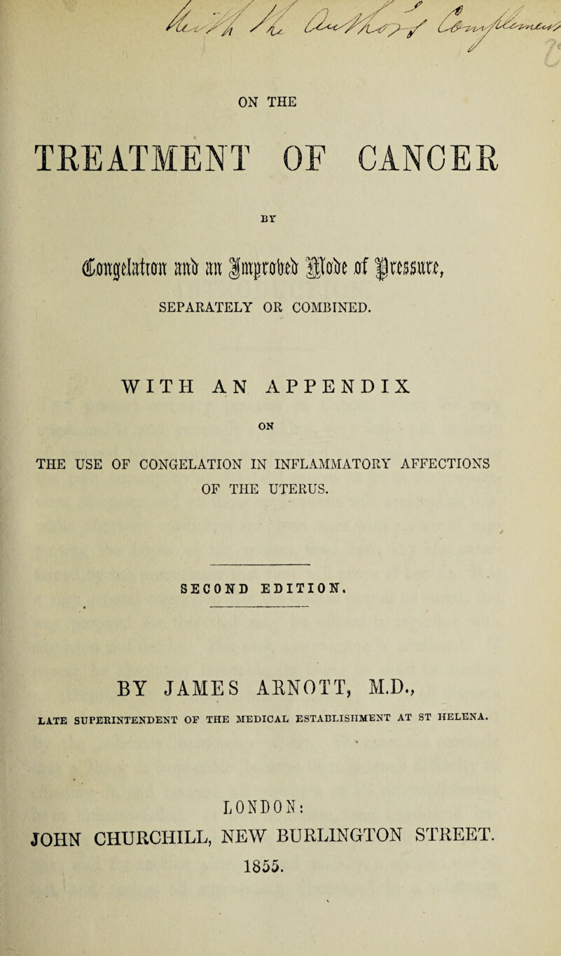 ON THE TREATMENT OF CANCER BY CrntgeMtott raft ait Itujpteir Ipoire nf frasro, SEPARATELY OR COMBINED. WITH AN APPENDIX ON THE USE OF CONGELATION IN INFLAMMATORY AFFECTIONS OF THE UTERUS. SECOND EDITION. BY JANIES ARNOTT, M.D., LATE SUPERINTENDENT OF THE MEDICAL ESTABLISHMENT AT ST HELENA. LONDON: JOHN CHURCHILL, NEW BURLINGTON STREET. 1855.