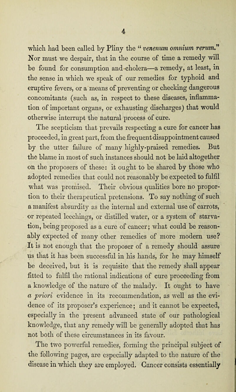 which had been called by Pliny the 11 venenum omnium rerum? Nor must we despair, that in the course of time a remedy will be found for consumption and-cholera—a remedy, at least, in the sense in which we speak of our remedies for typhoid and eruptive fevers, or a means of preventing or checking dangerous concomitants (such as, in respect to these diseases, inflamma¬ tion of important organs, or exhausting discharges) that would otherwise interrupt the natural process of cure. The scepticism that prevails respecting a cure for cancer has proceeded, in great part, from the frequent disappointment caused by the utter failure of many highly-praised remedies. But the blame in most of such instances should not be laid altogether on the proposers of these: it ought to be shared by those who adopted remedies that could not reasonably be expected to fulfil what was promised. Their obvious qualities bore no propor¬ tion to their therapeutical pretensions. To say nothing of such a manifest absurdity as the internal and external use of carrots, or repeated leechings, or distilled water, or a system of starva¬ tion, being proposed as a cure of cancer; what could be reason¬ ably expected of many other remedies of more modern use? It is not enough that the proposer of a remedy should assure us that it has been successful in his hands, for he may himself be deceived, but it is requisite that the remedy shall appear fitted to fulfil the rational indications of cure proceeding from a knowledge of the nature of the malady. It ought to have a priori evidence in its recommendation, as well as the evi¬ dence of its proposer’s experience; and it cannot be expected, especially in the present advanced state of our pathological knowledge, that any remedy will be generally adopted that has not both of these circumstances in its favour. The two powerful remedies, forming the principal subject of the following pages, are especially adapted to the nature of the disease in which they are employed. Cancer consists essentially