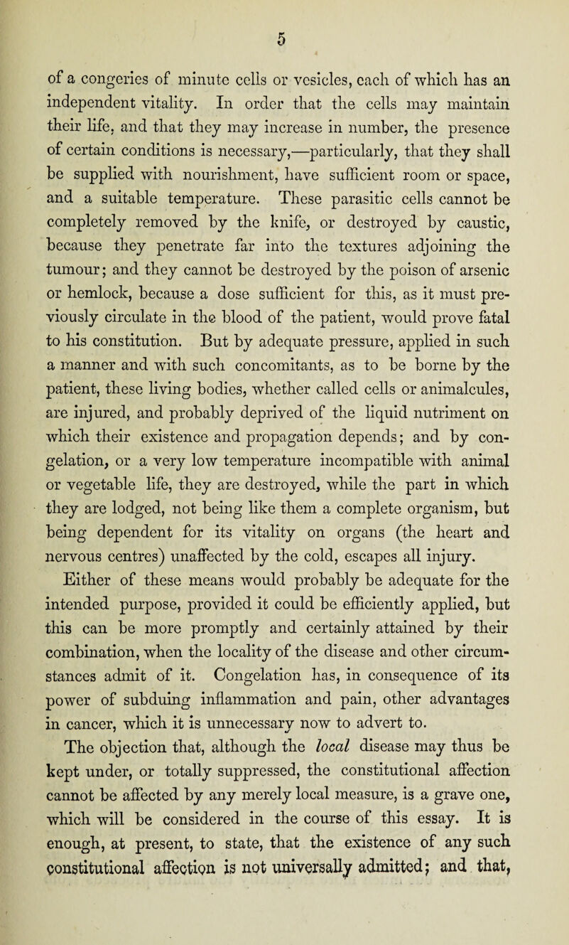 of a congeries of minute cells or vesicles, each of which has an independent vitality. In order that the cells may maintain their life, and that they may increase in number, the presence of certain conditions is necessary,—particularly, that they shall be supplied with nourishment, have sufficient room or space, and a suitable temperature. These parasitic cells cannot be completely removed by the knife, or destroyed by caustic, because they penetrate far into the textures adjoining the tumour; and they cannot be destroyed by the poison of arsenic or hemlock, because a dose sufficient for this, as it must pre¬ viously circulate in the blood of the patient, would prove fatal to his constitution. But by adequate pressure, applied in such a manner and with such concomitants, as to be borne by the patient, these living bodies, whether called cells or animalcules, are injured, and probably depriyed of the liquid nutriment on which their existence and propagation depends; and by con¬ gelation, or a very low temperature incompatible with animal or vegetable life, they are destroyed, while the part in which they are lodged, not being like them a complete organism, but being dependent for its vitality on organs (the heart and nervous centres) unaffected by the cold, escapes all injury. Either of these means would probably be adequate for the intended purpose, provided it could be efficiently applied, but this can be more promptly and certainly attained by their combination, when the locality of the disease and other circum¬ stances admit of it. Congelation has, in consequence of its power of subduing inflammation and pain, other advantages in cancer, which it is unnecessary now to advert to. The objection that, although the local disease may thus be kept under, or totally suppressed, the constitutional affection cannot be affected by any merely local measure, is a grave one, which will be considered in the course of this essay. It is enough, at present, to state, that the existence of any such constitutional affection is not universally admitted; and that,