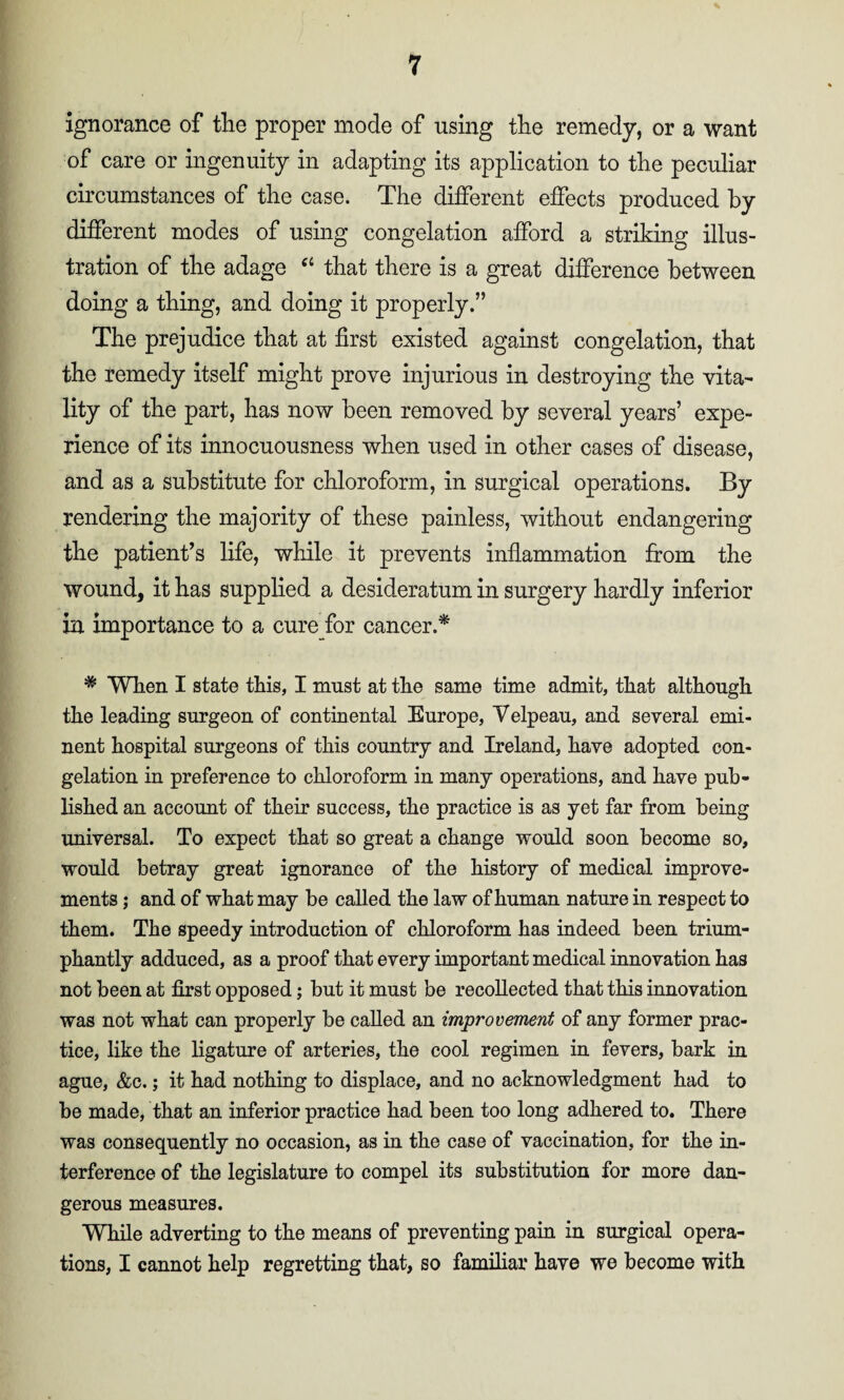 ignorance of the proper mode of using the remedy, or a want of care or ingenuity in adapting its application to the peculiar circumstances of the case. The different effects produced by different modes of using congelation afford a striking illus¬ tration of the adage “ that there is a great difference between doing a thing, and doing it properly.” The prejudice that at first existed against congelation, that the remedy itself might prove injurious in destroying the vita¬ lity of the part, has now been removed by several years’ expe¬ rience of its innocuousness when used in other cases of disease, and as a substitute for chloroform, in surgical operations. By rendering the majority of these painless, without endangering the patient’s life, while it prevents inflammation from the wound, it has supplied a desideratum in surgery hardly inferior in importance to a cure for cancer.* * When I state this, I must at the same time admit, that although the leading surgeon of continental Europe, Velpeau, and several emi¬ nent hospital surgeons of this country and Ireland, have adopted con¬ gelation in preference to chloroform in many operations, and have pub¬ lished an account of their success, the practice is as yet far from being universal. To expect that so great a change would soon become so, would betray great ignorance of the history of medical improve¬ ments ; and of what may be called the law of human nature in respect to them. The speedy introduction of chloroform has indeed been trium¬ phantly adduced, as a proof that every important medical innovation has not been at first opposed; but it must be recollected that this innovation was not what can properly be called an improvement of any former prac¬ tice, like the ligature of arteries, the cool regimen in fevers, bark in ague, &c.; it had nothing to displace, and no acknowledgment had to be made, that an inferior practice had been too long adhered to. There was consequently no occasion, as in the case of vaccination, for the in¬ terference of the legislature to compel its substitution for more dan¬ gerous measures. While adverting to the means of preventing pain in surgical opera¬ tions, I cannot help regretting that, so familiar have we become with