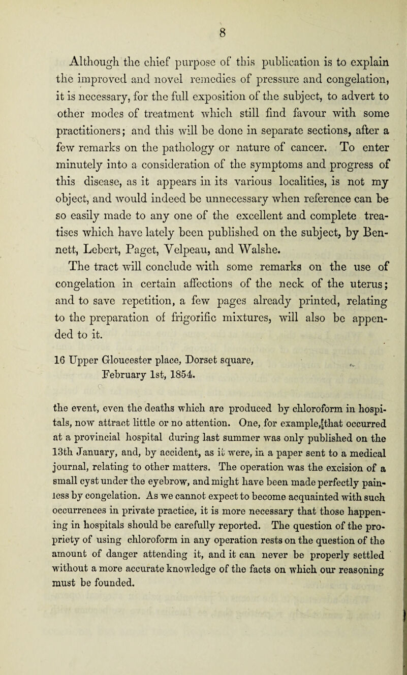 Although the chief purpose of this publication is to explain the improved and novel remedies of pressure and congelation, it is necessary, for the full exposition of the subject, to advert to other modes of treatment which still find favour with some practitioners; and this will be done in separate sections, after a few remarks on the pathology or nature of cancer. To enter minutely into a consideration of the symptoms and progress of this disease, as it appears in its various localities, is not my object, and would indeed be unnecessary when reference can be so easily made to any one of the excellent and complete trea¬ tises which have lately been published on the subject, by Ben¬ nett, Lebert, Paget, Yelpeau, and Walshe. The tract will conclude with some remarks on the use of congelation in certain affections of the neck of the uterus; and to save repetition, a few pages already printed, relating to the preparation of frigorific mixtures, will also be appen¬ ded to it. 16 Upper Gloucester place, Dorset square, February 1st, 1854. c the event, even the deaths which are produced by chloroform in hospi¬ tals, now attract little or no attention. One, for example,fthat occurred at a provincial hospital during last summer was only published on the 13th January, and, by accident, as it were, in a paper sent to a medical journal, relating to other matters. The operation was the excision of a small cyst under the eyebrow, and might have been made perfectly pain¬ less by congelation. As we cannot expect to become acquainted with such occurrences in private practice, it is more necessary that those happen¬ ing in hospitals should be carefully reported. The question of the pro¬ priety of using chloroform in any operation rests on the question of the amount of danger attending it, and it can never be properly settled without a more accurate knowledge of the facts on which our reasoning must be founded.