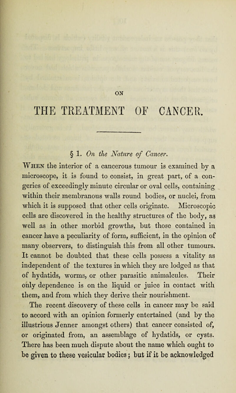 ON THE TREATMENT OF CANCER. § 1. On the Nature of Cancer. When the interior of a cancerous tumour is examined by a microscope, it is found to consist, in great part, of a con¬ geries of exceedingly minute circular or oval cells, containing within their membranous walls round bodies, or nuclei, from which it is supposed that other cells originate. Microscopic cells are discovered in the healthy structures of the body, as well as in other morbid growths, but those contained in cancer have a peculiarity of form, sufficient, in the opinion of many observers, to distinguish this from all other tumours. It cannot be doubted that these cells possess a vitality as independent of the textures in which they are lodged as that of hydatids, worms, or other parasitic animalcules. Their only dependence is on the liquid or juice in contact with them, and from which they derive their nourishment. The recent discovery of these cells in cancer may be said to accord with an opinion formerly entertained (and by the illustrious Jenner amongst others) that cancer consisted of, or originated from, an assemblage of hydatids, or cysts. There has been much dispute about the name which ought to be given to these vesicular bodies; but if it be acknowledged