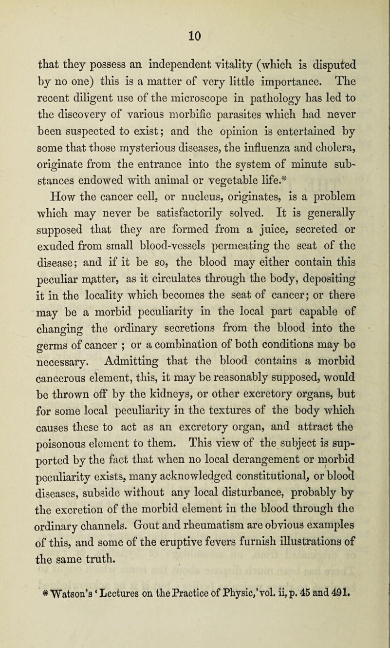 that they possess an independent vitality (which is disputed by no one) this is a matter of very little importance. The recent diligent use of the microscope in pathology has led to the discovery of various morbific parasites which had never been suspected to exist; and the opinion is entertained by some that those mysterious diseases, the influenza and cholera, originate from the entrance into the system of minute sub¬ stances endowed with animal or vegetable life.* How the cancer cell, or nucleus, originates, is a problem which may never be satisfactorily solved. It is generally supposed that they are formed from a juice, secreted or exuded from small blood-vessels permeating the seat of the disease; and if it be so, the blood may either contain this peculiar matter, as it circulates through the body, depositing it in the locality which becomes the seat of cancer; or there may be a morbid peculiarity in the local part capable of changing the ordinary secretions from the blood into the germs of cancer ; or a combination of both conditions may be necessary. Admitting that the blood contains a morbid cancerous element, this, it may be reasonably supposed, would be thrown off by the kidneys, or other excretory organs, but for some local peculiarity in the textures of the body which causes these to act as an excretory organ, and attract the poisonous element to them. This view of the subject is sup¬ ported by the fact that when no local derangement or morbid peculiarity exists, many acknowledged constitutional, or blood diseases, subside without any local disturbance, probably by the excretion of the morbid element in the blood through the ordinary channels. Gout and rheumatism are obvious examples of this, and some of the eruptive fevers furnish illustrations of the same truth, # Watson’s ‘ Lectures on the Practice of Physic/yol. ii, p. 45 and 491.