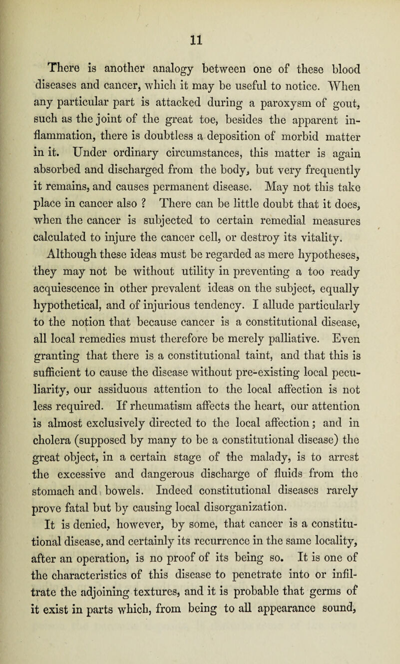 There is another analogy between one of these blood diseases and cancer, which it may be useful to notice. When any particular part is attacked during a paroxysm of gout, such as the joint of the great toe, besides the apparent in¬ flammation, there is doubtless a deposition of morbid matter in it. Under ordinary circumstances, this matter is again absorbed and discharged from the body, but very frequently it remains, and causes permanent disease. May not this take place in cancer also ? There can be little doubt that it does, when the cancer is subjected to certain remedial measures calculated to injure the cancer cell, or destroy its vitality. Although these ideas must be regarded as mere hypotheses, they may not be without utility in preventing a too ready acquiescence in other prevalent ideas on the subject, equally hypothetical, and of injurious tendency. I allude particularly to the notion that because cancer is a constitutional disease, all local remedies must therefore be merely palliative. Even granting that there is a constitutional taint, and that this is sufficient to cause the disease without pre-existing local pecu¬ liarity, our assiduous attention to the local affection is not less required. If rheumatism affects the heart, our attention is almost exclusively directed to the local affection; and in cholera (supposed by many to be a constitutional disease) the great object, in a certain stage of the malady, is to arrest the excessive and dangerous discharge of fluids from the stomach and bowels. Indeed constitutional diseases rarely prove fatal but by causing local disorganization. It is denied, however, by some, that cancer is a constitu¬ tional disease, and certainly its recurrence in the same locality, after an operation, is no proof of its being so. It is one of the characteristics of this disease to penetrate into or infil¬ trate the adjoining textures, and it is probable that germs of it exist in parts which, from being to all appearance sound,