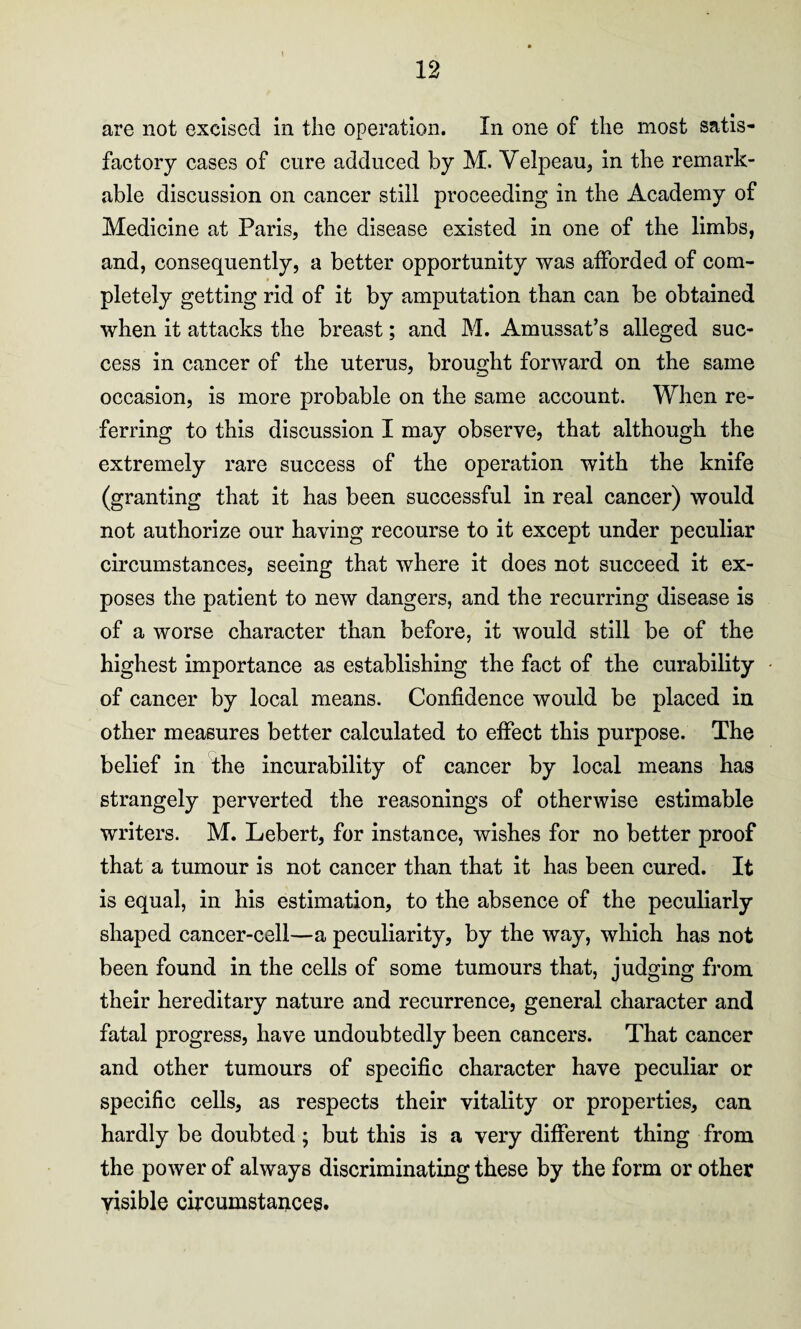 are not excised in the operation. In one of the most satis¬ factory cases of cure adduced by M. Velpeau, in the remark¬ able discussion on cancer still proceeding in the Academy of Medicine at Paris, the disease existed in one of the limbs, and, consequently, a better opportunity was afforded of com¬ pletely getting rid of it by amputation than can be obtained when it attacks the breast; and M. Amussat’s alleged suc¬ cess in cancer of the uterus, brought forward on the same occasion, is more probable on the same account. When re¬ ferring to this discussion I may observe, that although the extremely rare success of the operation with the knife (granting that it has been successful in real cancer) would not authorize our having recourse to it except under peculiar circumstances, seeing that where it does not succeed it ex¬ poses the patient to new dangers, and the recurring disease is of a worse character than before, it would still be of the highest importance as establishing the fact of the curability of cancer by local means. Confidence would be placed in other measures better calculated to effect this purpose. The belief in the incurability of cancer by local means has strangely perverted the reasonings of otherwise estimable writers. M. Lebert, for instance, wishes for no better proof that a tumour is not cancer than that it has been cured. It is equal, in his estimation, to the absence of the peculiarly shaped cancer-cell—a peculiarity, by the way, which has not been found in the cells of some tumours that, judging from their hereditary nature and recurrence, general character and fatal progress, have undoubtedly been cancers. That cancer and other tumours of specific character have peculiar or specific cells, as respects their vitality or properties, can hardly be doubted ; but this is a very different thing from the power of always discriminating these by the form or other visible circumstances.