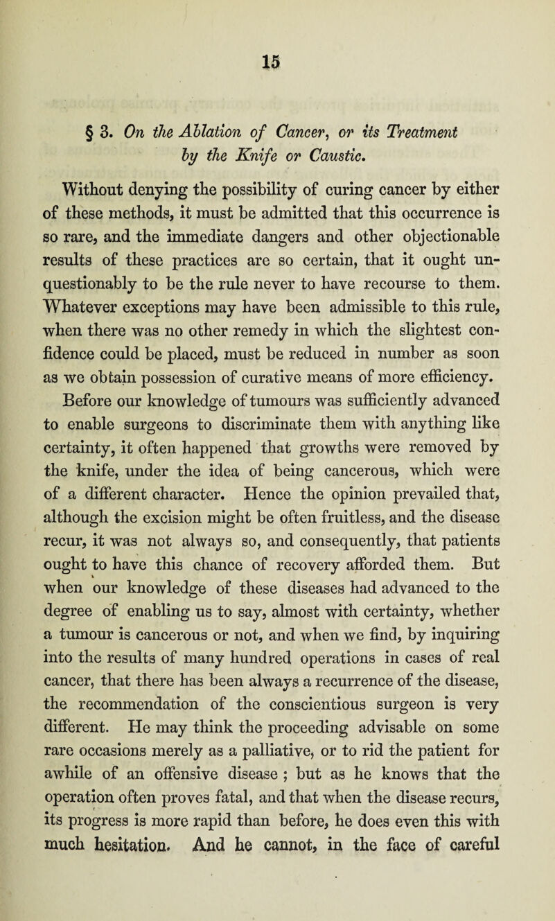 § 3. On the Ablation of Cancer, or its Treatment by the Knife or Caustic. Without denying the possibility of curing cancer by either of these methods, it must be admitted that this occurrence is so rare, and the immediate dangers and other objectionable results of these practices are so certain, that it ought un¬ questionably to be the rule never to have recourse to them. Whatever exceptions may have been admissible to this rule, when there was no other remedy in which the slightest con¬ fidence could be placed, must be reduced in number as soon as we obtain possession of curative means of more efficiency. Before our knowledge of tumours was sufficiently advanced to enable surgeons to discriminate them with anything like certainty, it often happened that growths were removed by the knife, under the idea of being cancerous, which were of a different character. Hence the opinion prevailed that, although the excision might be often fruitless, and the disease recur, it was not always so, and consequently, that patients ought to have this chance of recovery afforded them. But when our knowledge of these diseases had advanced to the degree of enabling us to say, almost with certainty, whether a tumour is cancerous or not, and when we find, by inquiring into the results of many hundred operations in cases of real cancer, that there has been always a recurrence of the disease, the recommendation of the conscientious surgeon is very different. He may think the proceeding advisable on some rare occasions merely as a palliative, or to rid the patient for awhile of an offensive disease ; but as he knows that the operation often proves fatal, and that when the disease recurs, its progress is more rapid than before, he does even this with much hesitation. And he cannot, in the face of careful