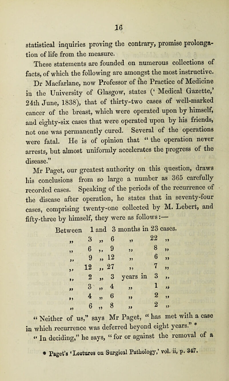 statistical inquiries proving the contrary, promise prolonga¬ tion of life from the measure. These statements are founded on numerous collections of facts, of which the following are amongst the most instructive. Dr Macfarlane, now Professor of the Practice of Medicine in the University of Glasgow, states (‘ Medical Gazette, 24th June, 1838), that of thirty-two cases of well-marked cancer of the breast, which were operated upon by himself, and eighty-six cases that were operated upon by his friends, not one was permanently cured. Several of the operations were fatal. He is of opinion that “ the operation never arrests, but almost uniformly accelerates the pi ogress of the disease.” Mr Paget, our greatest authority on this question, draws his conclusions from so large a number as o65 carefully recorded cases. Speaking of the periods of the recurrence of the disease after operation, he states that in seventy-four cases, comprising twenty-one collected by M. Lebert, and fifty-three by himself, they were as follows:— Between 1 and 3 months in 23 cases. „ 3 „ 6 „ 22 „ „ 6 ,, 9 ,, 3 „ „ 9 „ 12 „ 6 „ ,, 12 ,, 27 ,, 7 ,, it 2 „ 3 years in 3 ,, „ 3 ,, 4 ,, 1 » i, 4 „ 6 5, 2 ,, „ 6 „ 8 „ 2 „ « Neither of us,” says Mr Paget, “ has met with a case in which recurrence was deferred beyond eight years. “ In deciding,” he says, “ for or against the removal of a * Paget’s ‘Lectures on Surgical Pathology,’ vol. ii, p* 347.