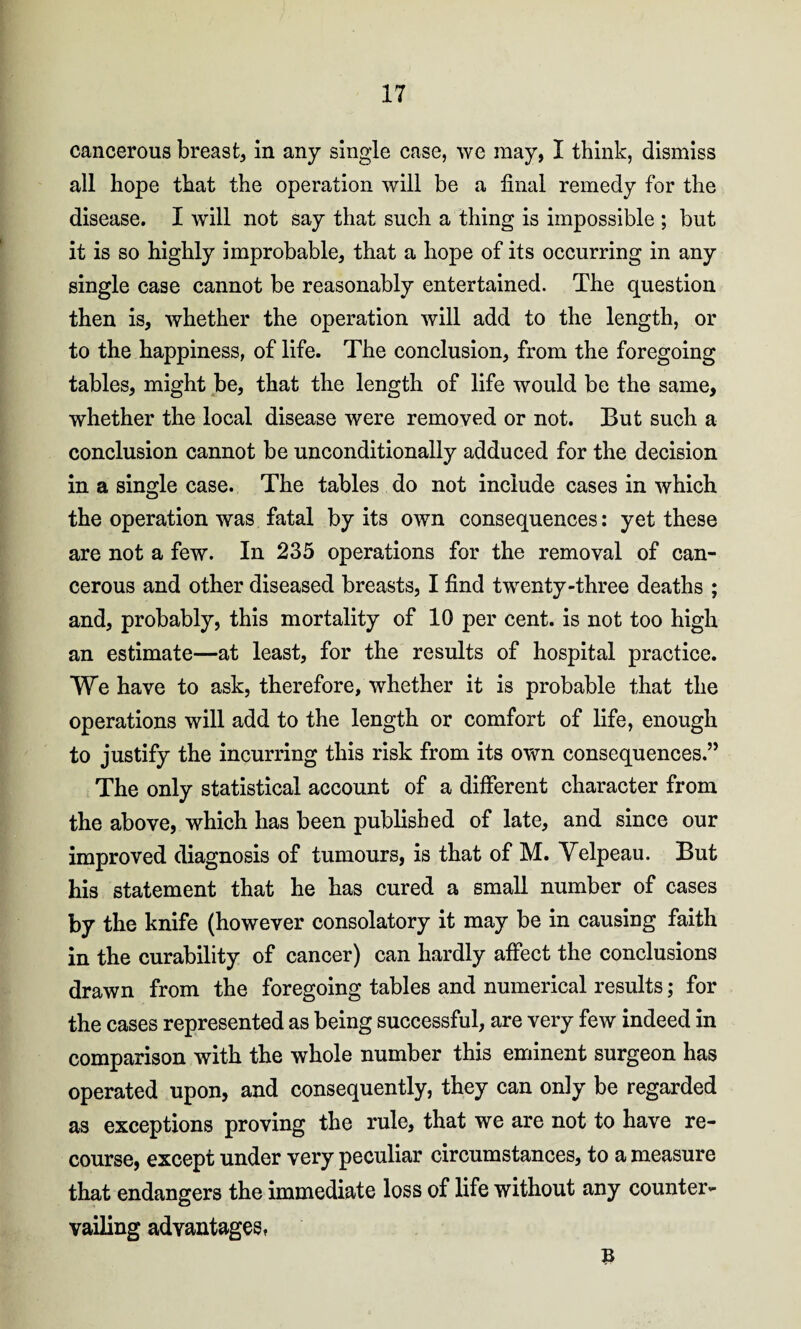 cancerous breast, in any single case, we may, I think, dismiss all hope that the operation will be a final remedy for the disease. I will not say that such a thing is impossible ; but it is so highly improbable, that a hope of its occurring in any single case cannot be reasonably entertained. The question then is, whether the operation will add to the length, or to the happiness, of life. The conclusion, from the foregoing tables, might be, that the length of life would be the same, whether the local disease were removed or not. But such a conclusion cannot be unconditionally adduced for the decision in a single case. The tables do not include cases in which the operation was fatal by its own consequences: yet these are not a few. In 235 operations for the removal of can¬ cerous and other diseased breasts, I find twenty-three deaths ; and, probably, this mortality of 10 per cent, is not too high an estimate—at least, for the results of hospital practice. We have to ask, therefore, whether it is probable that the operations will add to the length or comfort of life, enough to justify the incurring this risk from its own consequences.” The only statistical account of a different character from the above, which has been published of late, and since our improved diagnosis of tumours, is that of M. Velpeau. But his statement that he has cured a small number of cases by the knife (however consolatory it may be in causing faith in the curability of cancer) can hardly affect the conclusions drawn from the foregoing tables and numerical results; for the cases represented as being successful, are very few indeed in comparison with the whole number this eminent surgeon has operated upon, and consequently, they can only be regarded as exceptions proving the rule, that we are not to have re¬ course, except under very peculiar circumstances, to a measure that endangers the immediate loss of life without any counter¬ vailing advantages, B