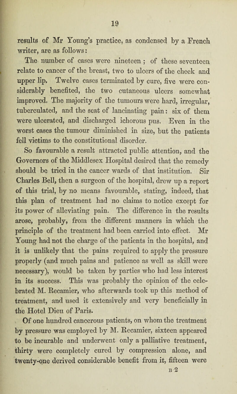 results of Mr Young’s practice, as condensed by a French writer, are as follows: The number of cases were nineteen ; of these seventeen relate to cancer of the breast, two to ulcers of the cheek and upper lip. Twelve cases terminated by cure, five were con¬ siderably benefited, the two cutaneous ulcers somewhat improved. The majority of the tumours were hard, irregular, tuberculated, and the seat of lancinating pain: six of them were ulcerated, and discharged ichorous pus. Even in the worst cases the tumour diminished in size, but the patients fell victims to the constitutional disorder. So favourable a result attracted public attention, and the Governors of the Middlesex Hospital desired that the remedy should be tried in the cancer wards of that institution. Sir Charles Bell, then a surgeon of the hospital, drew up a report of this trial, by no means favourable, stating, indeed, that this plan of treatment had no claims to notice except for its power of alleviating pain. The difference in the results arose, probably, from the different manners in which the principle of the treatment had been carried into effect. Mr Young had not the charge of the patients in the hospital, and it is unlikely that the pains required to apply the pressure properly (and much pains and patience as well as skill were necessary), would be taken by parties who had less interest in its success. This was probably the opinion of the cele¬ brated M. Recamier, who afterwards took up this method of treatment, and used it extensively and very beneficially in the Hotel Dieu of Paris. Of one hundred cancerous patients, on whom the treatment by pressure was employed by M. Recamier, sixteen appeared to be incurable and underwent only a palliative treatment, thirty were completely cured by compression alone, and twenty-one derived considerable benefit from it, fifteen were b 2