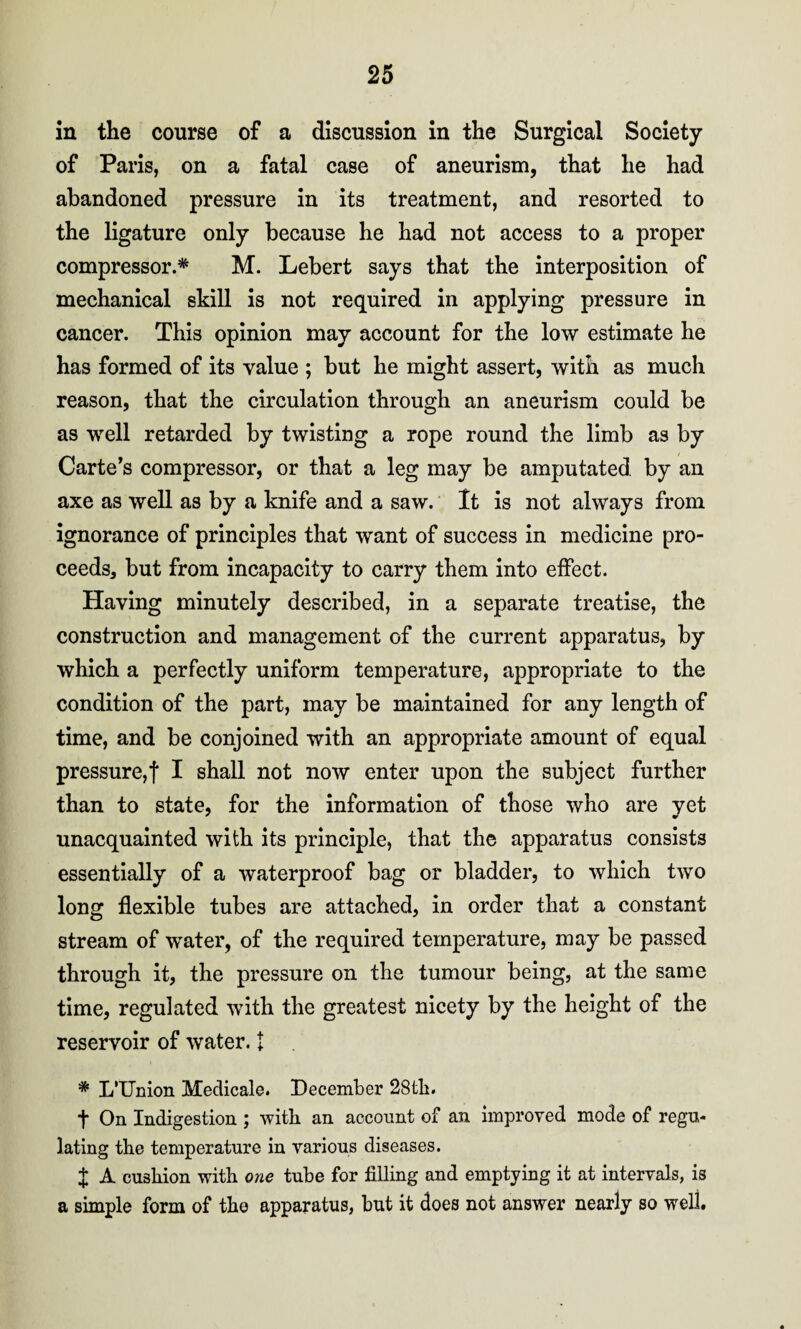 in the course of a discussion in the Surgical Society of Paris, on a fatal case of aneurism, that he had abandoned pressure in its treatment, and resorted to the ligature only because he had not access to a proper compressor.* M. Lebert says that the interposition of mechanical skill is not required in applying pressure in cancer. This opinion may account for the low estimate he has formed of its value ; but he might assert, with as much reason, that the circulation through an aneurism could be as well retarded by twisting a rope round the limb as by Carte’s compressor, or that a leg may be amputated by an axe as well as by a knife and a saw. It is not always from ignorance of principles that want of success in medicine pro¬ ceeds, but from incapacity to carry them into effect. Having minutely described, in a separate treatise, the construction and management of the current apparatus, by which a perfectly uniform temperature, appropriate to the condition of the part, may be maintained for any length of time, and be conjoined with an appropriate amount of equal pressure,! I shall not now enter upon the subject further than to state, for the information of those who are vet unacquainted with its principle, that the apparatus consists essentially of a waterproof bag or bladder, to which two long flexible tubes are attached, in order that a constant stream of water, of the required temperature, may be passed through it, the pressure on the tumour being, at the same time, regulated with the greatest nicety by the height of the reservoir of water. I * L’Union Medical©. December 28th. t On Indigestion ; with an account of an improved mode of regu¬ lating the temperature in various diseases. J A cushion with one tube for filling and emptying it at intervals, is a simple form of the apparatus, but it does not answer nearly so well.