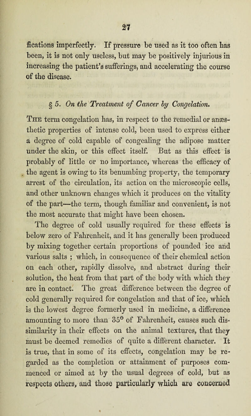 fications imperfectly. If pressure be used as it too often has been, it is not only useless, but may be positively injurious in increasing the patient’s sufferings, and accelerating the course of the disease. § 5. On the Treatment of Ganeev by Congelation. The term congelation has, in respect to the remedial or anaes¬ thetic properties of intense cold, been used to express either a degree of cold capable of congealing the adipose matter under the skin, or this effect itself. But as this effect is probably of little or no importance, whereas the efficacy of the agent is owing to its benumbing property, the temporary arrest of the circulation, its action on the microscopic cells, and other unknown changes which it produces on the vitality of the part—the term, though familiar and convenient, is not the most accurate that might have been chosen. The degree of cold usually required for these effects is below zero of Fahrenheit, and it has generally been produced by mixing together certain proportions of pounded ice and various salts ; which, in consequence of their chemical action on each other, rapidly dissolve, and abstract during their solution, the heat from that part of the body with which they are in contact. The great difference between the degree of cold generally required for congelation and that of ice, which is the lowest degree formerly used in medicine, a difference amounting to more than 35° of Fahrenheit, causes such dis¬ similarity in their effects on the animal textures, that they must be deemed remedies of quite a different character. It is true, that in some of its effects, congelation may be re¬ garded as the completion or attainment of purposes com¬ menced or aimed at by the usual degrees of cold, but as respects others, and those particularly which are concerned