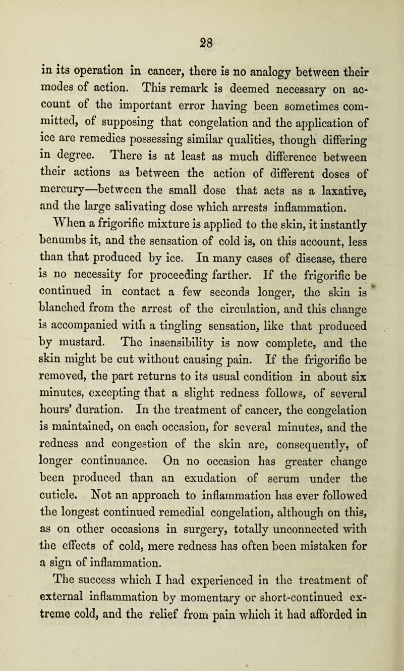 in its operation in cancer, there is no analogy between their modes of action. This remark is deemed necessary on ac¬ count of the important error having been sometimes com¬ mitted, of supposing that congelation and the application of ice are remedies possessing similar qualities, though differing in degree. There is at least as much difference between their actions as between the action of different doses of mercury—between the small dose that acts as a laxative, and the large salivating dose which arrests inflammation. When a frigorific mixture is applied to the skin, it instantly benumbs it, and the sensation of cold is, on this account, less than that produced by ice. In many cases of disease, there is no necessity for proceeding farther. If the frigorific be continued in contact a few seconds longer, the skin is blanched from the arrest of the circulation, and this change is accompanied with a tingling sensation, like that produced by mustard. The insensibility is now complete, and the skin might be cut without causing pain. If the frigorific be removed, the part returns to its usual condition in about six minutes, excepting that a slight redness follows, of several hours’ duration. In the treatment of cancer, the congelation is maintained, on each occasion, for several minutes, and the redness and congestion of the skin are, consequently, of longer continuance. On no occasion has greater change been produced than an exudation of serum under the cuticle. Not an approach to inflammation has ever followed the longest continued remedial congelation, although on this, as on other occasions in surgery, totally unconnected with the effects of cold, mere redness has often been mistaken for a sign of inflammation. The success which I had experienced in the treatment of external inflammation by momentary or short-continued ex¬ treme cold, and the relief from pain which it had afforded in