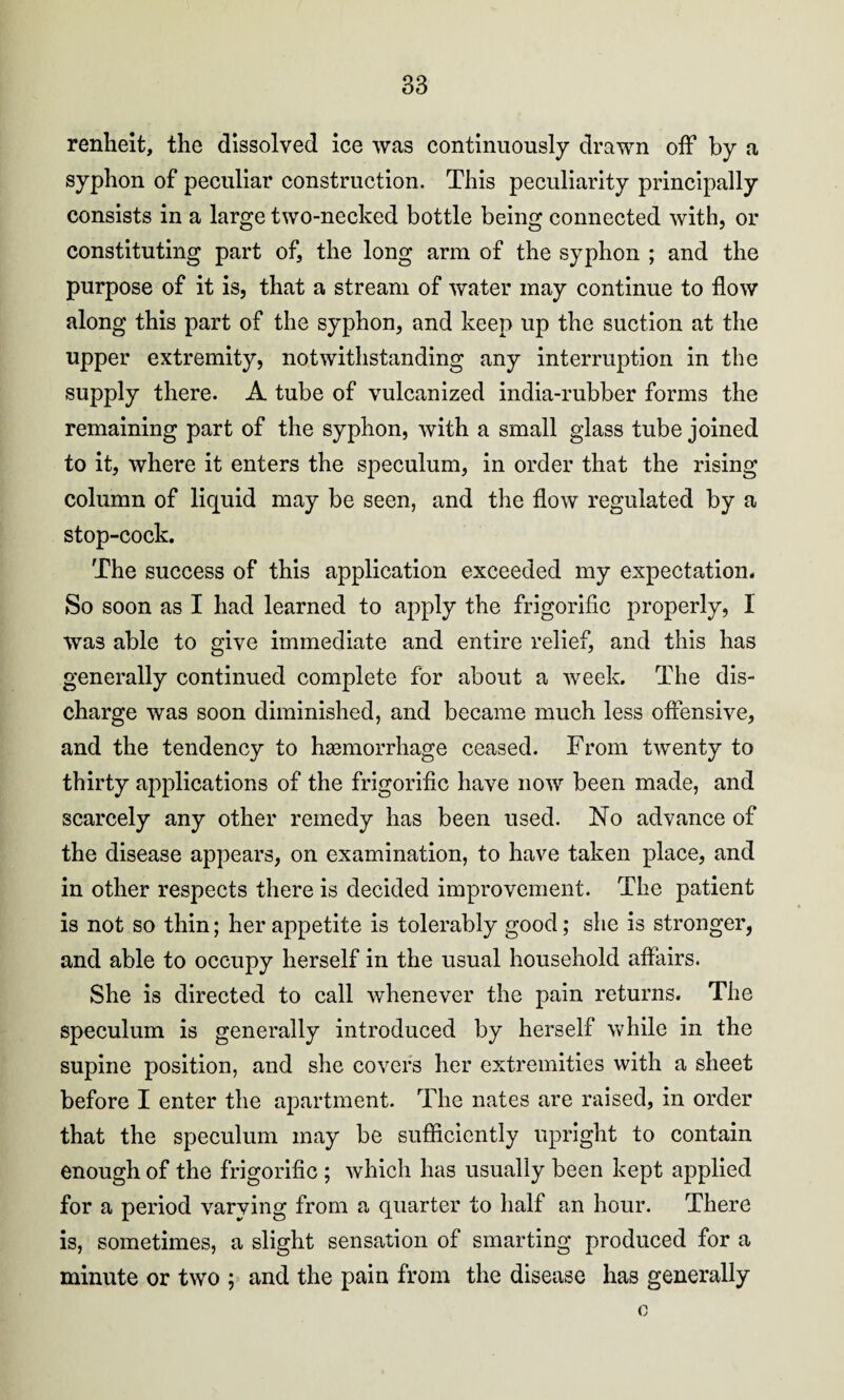 renheit, the dissolved ice was continuously drawn off by a syphon of peculiar construction. This peculiarity principally consists in a large two-necked bottle being connected with, or constituting part of, the long arm of the syphon ; and the purpose of it is, that a stream of water may continue to flow along this part of the syphon, and keep up the suction at the upper extremity, notwithstanding any interruption in the supply there. A tube of vulcanized india-rubber forms the remaining part of the syphon, with a small glass tube joined to it, where it enters the speculum, in order that the rising column of liquid may be seen, and the flow regulated by a stop-cock. The success of this application exceeded my expectation. So soon as I had learned to apply the frigorific properly, I was able to give immediate and entire relief, and this has generally continued complete for about a week. The dis¬ charge was soon diminished, and became much less offensive, and the tendency to ha3morrhage ceased. From twenty to thirty applications of the frigorific have now been made, and scarcely any other remedy has been used. No advance of the disease appears, on examination, to have taken place, and in other respects there is decided improvement. The patient is not so thin; her appetite is tolerably good; she is stronger, and able to occupy herself in the usual household affairs. She is directed to call whenever the pain returns. The speculum is generally introduced by herself while in the supine position, and she cover's her extremities with a sheet before I enter the apartment. The nates are raised, in order that the speculum may be sufficiently upright to contain enough of the frigorific ; which has usually been kept applied for a period varying from a quarter to half an hour. There is, sometimes, a slight sensation of smarting produced for a minute or two ; and the pain from the disease has generally o