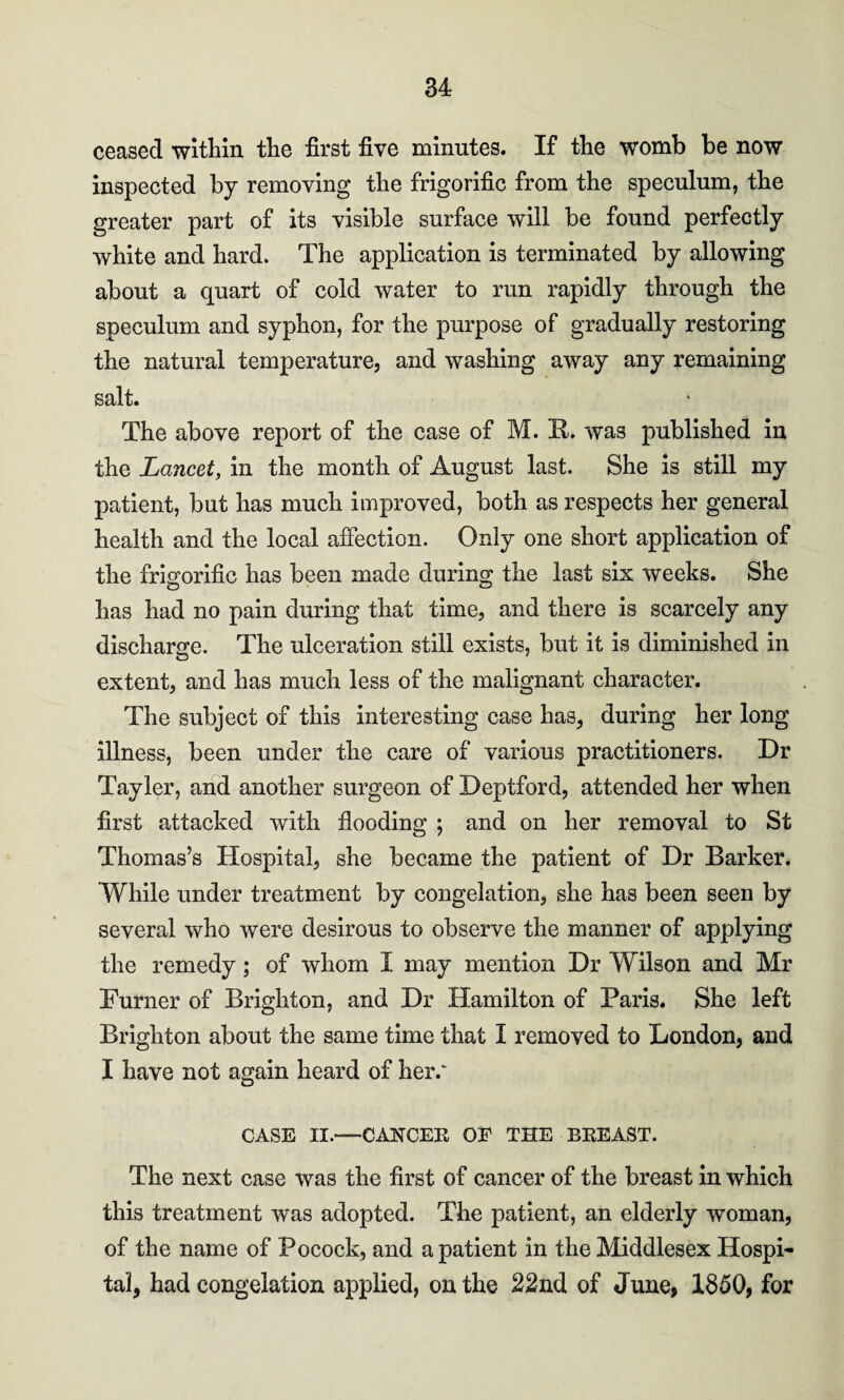 ceased within the first five minutes. If the womb be now inspected by removing the frigorific from the speculum, the greater part of its visible surface will be found perfectly white and hard. The application is terminated by allowing about a quart of cold water to run rapidly through the speculum and syphon, for the purpose of gradually restoring the natural temperature, and washing away any remaining salt. The above report of the case of M. R. was published in the Lancet, in the month of August last. She is still my patient, but has much improved, both as respects her general health and the local affection. Only one short application of the frigorific has been made during the last six weeks. She has had no pain during that time, and there is scarcely any discharge. The ulceration still exists, but it is diminished in extent, and has much less of the malignant character. The subject of this interesting case has, during her long illness, been under the care of various practitioners. Dr Tayler, and another surgeon of Deptford, attended her when first attacked with flooding ; and on her removal to St Thomas’s Hospital, she became the patient of Dr Barker. While under treatment by congelation, she has been seen by several who were desirous to observe the manner of applying the remedy; of whom I may mention Dr Wilson and Mr Turner of Brighton, and Dr Hamilton of Paris. She left Brighton about the same time that I removed to London, and I have not again heard of her.' CASE II.—CANCER OE THE BREAST. The next case was the first of cancer of the breast in which this treatment was adopted. The patient, an elderly woman, of the name of Pocock, and a patient in the Middlesex Hospi¬ tal, had congelation applied, on the 22nd of June, 1850, for