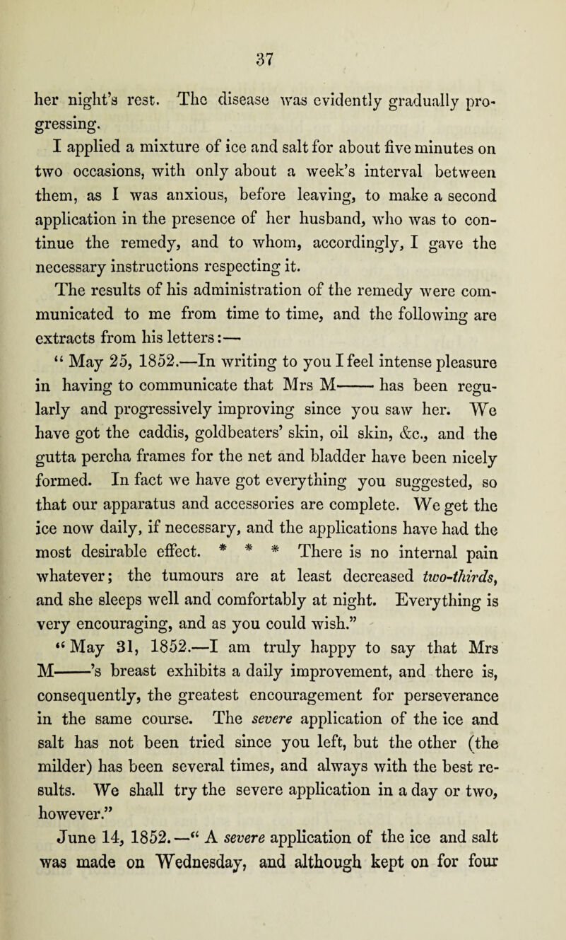 her night’s rest. The disease was evidently gradually pro¬ gressing. I applied a mixture of ice and salt for about five minutes on two occasions, with only about a week’s interval between them, as I was anxious, before leaving, to make a second application in the presence of her husband, who was to con¬ tinue the remedy, and to whom, accordingly, I gave the necessary instructions respecting it. The results of his administration of the remedy were com¬ municated to me from time to time, and the following are extracts from his letters:—• “ May 25, 1852.—In writing to you I feel intense pleasure in having to communicate that Mrs M-has been regu¬ larly and progressively improving since you saw her. We have got the caddis, goldbeaters’ skin, oil skin, &c., and the gutta percha frames for the net and bladder have been nicely formed. In fact we have got everything you suggested, so that our apparatus and accessories are complete. We get the ice now daily, if necessary, and the applications have had the most desirable effect. * * * There is no internal pain whatever; the tumours are at least decreased two-thirds, and she sleeps well and comfortably at night. Everything is very encouraging, and as you could wish.” “ May 31, 1852.—I am truly happy to say that Mrs M-’s breast exhibits a daily improvement, and there is, consequently, the greatest encouragement for perseverance in the same course. The severe application of the ice and salt has not been tried since you left, but the other (the milder) has been several times, and always with the best re¬ sults. We shall try the severe application in a day or two, however.” June 14, 1852.—“ A severe application of the ice and salt was made on Wednesday, and although kept on for four