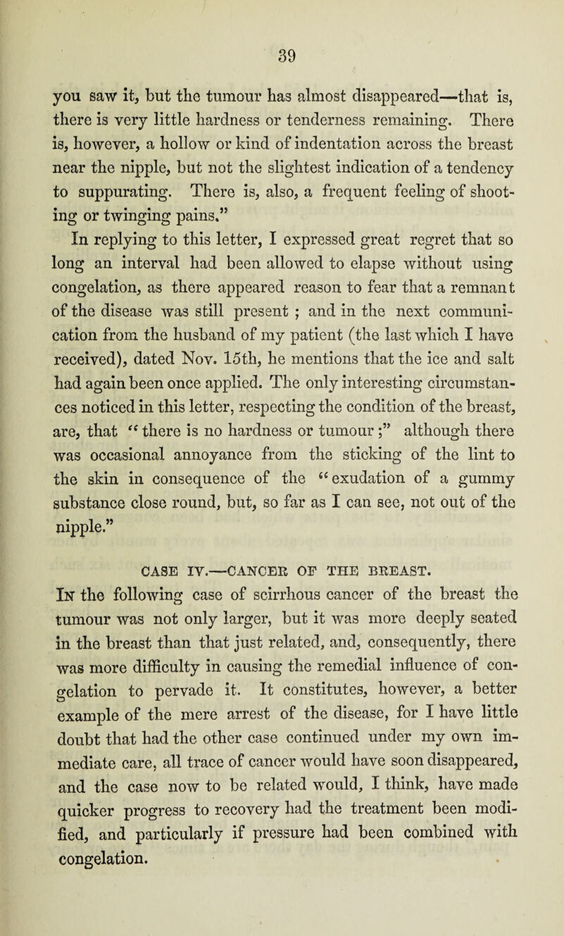 you saw it, but the tumour has almost disappeared—that is, there is very little hardness or tenderness remaining. There is, however, a hollow or kind of indentation across the breast near the nipple, but not the slightest indication of a tendency to suppurating. There is, also, a frequent feeling of shoot¬ ing or twinging pains*” In replying to this letter, I expressed great regret that so long an interval had been allowed to elapse without using congelation, as there appeared reason to fear that a remnan t of the disease was still present ; and in the next communi¬ cation from the husband of my patient (the last which I have received), dated Nov. 15th, he mentions that the ice and salt had again been once applied. The only interesting circumstan¬ ces noticed in this letter, respecting the condition of the breast, are, that “ there is no hardness or tumouralthough there was occasional annoyance from the sticking of the lint to the skin in consequence of the 46 exudation of a gummy substance close round, but, so far as I can see, not out of the nipple.” CASE IV.—CANCER OF THE BREAST. In the following case of scirrhous cancer of the breast the tumour was not only larger, but it was more deeply seated in the breast than that just related, and, consequently, there was more difficulty in causing the remedial influence of con¬ gelation to pervade it. It constitutes, however, a better example of the mere arrest of the disease, for I have little doubt that had the other case continued under my own im¬ mediate care, all trace of cancer would have soon disappeared, and the case now to be related would, I think, have made quicker progress to recovery had the treatment been modi¬ fied, and particularly if pressure had been combined with congelation.