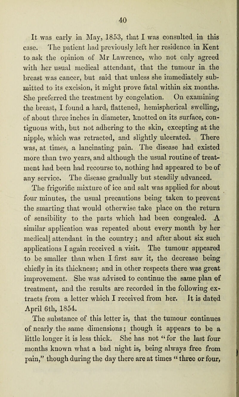 It was early in May, 1853, that I was consulted in this case. The patient had previously left her residence in Kent to ask the opinion of Mr Lawrence, who not only agreed with her usual medical attendant, that the tumour in the breast was cancer, but said that unless she immediately sub¬ mitted to its excision, it might prove fatal within six months. She preferred the treatment by congelation. On examining the breast, I found a hard, flattened, hemispherical swelling, of about three inches in diameter, knotted on its surface, con¬ tiguous with, but not adhering to the skin, excepting at the nipple, which wTas retracted, and slightly ulcerated. There was, at times, a lancinating pain. The disease had existed more than two years, and although the usual routine of treat¬ ment had been had recourse to, nothing had appeared to be of any service. The disease gradually but steadily advanced. The frigorific mixture of ice and salt was applied for about four minutes, the usual precautions being taken to prevent the smarting that would otherwise take place on the return of sensibility to the parts which had been congealed. A similar application was repeated about every month by her medical] attendant in the country ; and after about six such applications I again received a visit. The tumour appeared to be smaller than when I first saw it, the decrease being chiefly in its thickness; and in other respects there was great improvement. She was advised to continue the same plan of treatment, and the results are recorded in the following ex¬ tracts from a letter which I received from her. It is dated April 6 th, 1854. The substance of this letter is, that the tumour continues of nearly the same dimensions; though it appears to be a little longer it is less thick. She has not “ for the last four O months known what a bad night is, being always free from pain,” though during the day there are at times “ three or four.