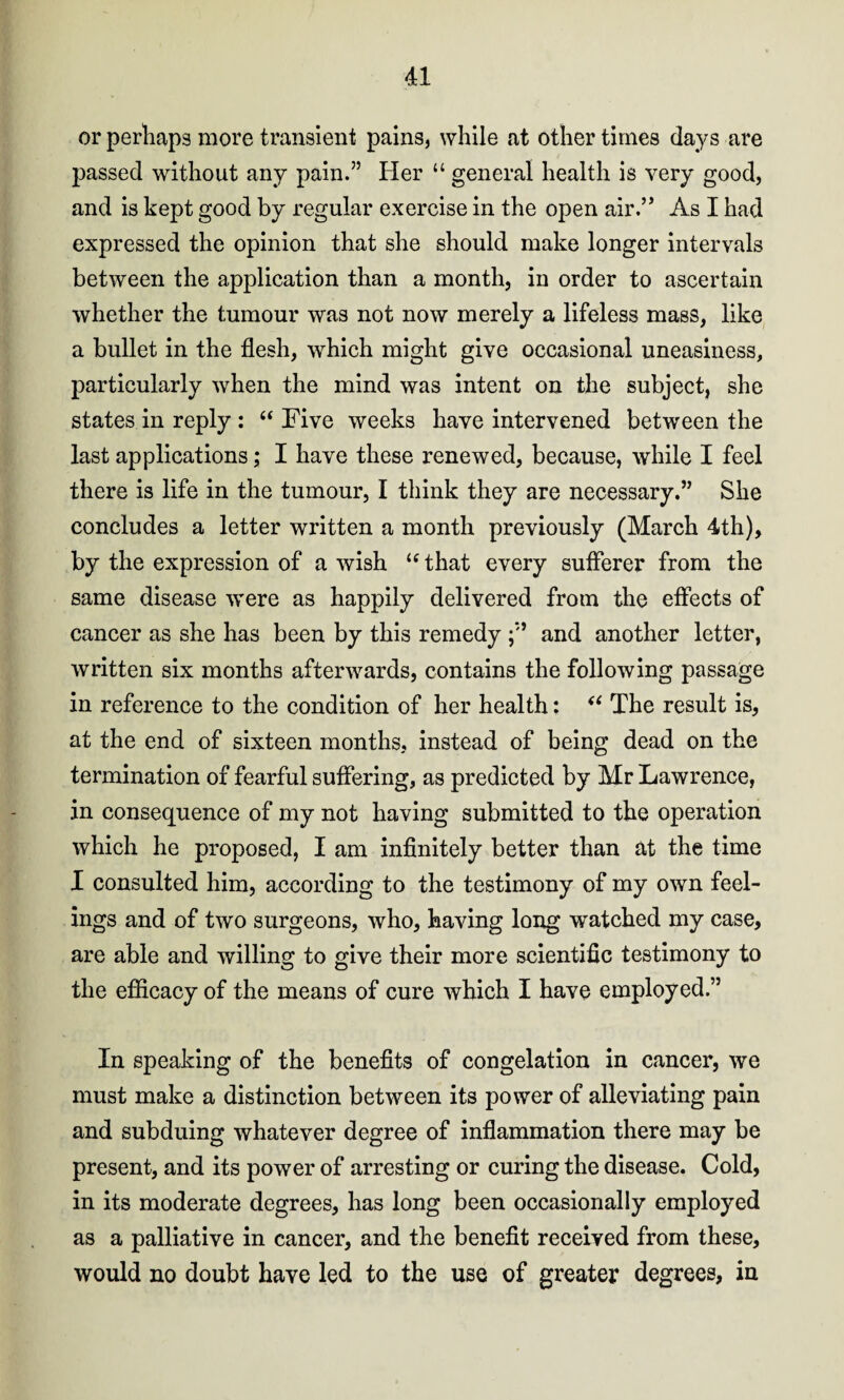 or perhaps more transient pains, while at other times days are passed without any pain.” Her “ general health is very good, and is kept good by regular exercise in the open air.” As I had expressed the opinion that she should make longer intervals between the application than a month, in order to ascertain whether the tumour was not now merely a lifeless mass, like a bullet in the flesh, which might give occasional uneasiness, particularly when the mind was intent on the subject, she states in reply : “ Five weeks have intervened between the last applications; I have these renewed, because, while I feel there is life in the tumour, I think they are necessary.” She concludes a letter written a month previously (March 4th), by the expression of a wish u that every sufferer from the same disease were as happily delivered from the effects of cancer as she has been by this remedy ;*'* and another letter, written six months afterwards, contains the following passage in reference to the condition of her health: “ The result is, at the end of sixteen months, instead of being dead on the termination of fearful suffering, as predicted by Mr Lawrence, in consequence of my not having submitted to the operation which he proposed, I am infinitely better than at the time I consulted him, according to the testimony of my own feel¬ ings and of two surgeons, who, having long watched my case, are able and willing to give their more scientific testimony to the efficacy of the means of cure which I have employed.” In speaking of the benefits of congelation in cancer, we must make a distinction between its power of alleviating pain and subduing whatever degree of inflammation there may be present, and its power of arresting or curing the disease. Cold, in its moderate degrees, has long been occasionally employed as a palliative in cancer, and the benefit received from these, would no doubt have led to the use of greater degrees, in