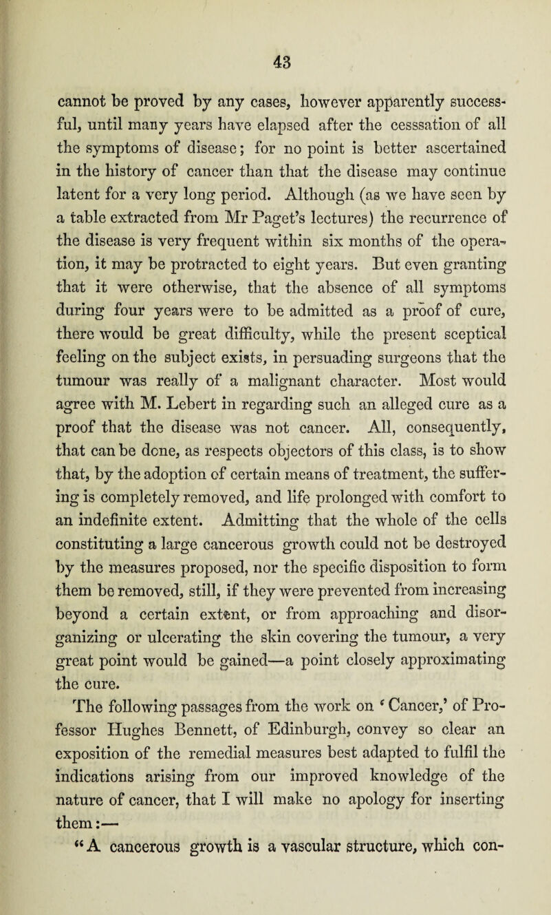 cannot be proved by any cases, however apparently success¬ ful, until many years have elapsed after the cesssation of all the symptoms of disease; for no point is better ascertained in the history of cancer than that the disease may continue latent for a very long period. Although (as we have seen by a table extracted from Mr Paget’s lectures) the recurrence of the disease is very frequent within six months of the opera¬ tion, it may be protracted to eight years. But even granting that it were otherwise, that the absence of all symptoms during four years were to be admitted as a proof of cure, there would be great difficulty, while the present sceptical feeling on the subject exists, in persuading surgeons that the tumour was really of a malignant character. Most would agree with M. Lebert in regarding such an alleged cure as a proof that the disease was not cancer. All, consequently, that can be done, as respects objectors of this class, is to show that, by the adoption of certain means of treatment, the suffer¬ ing is completely removed, and life prolonged with comfort to an indefinite extent. Admitting that the whole of the cells constituting a large cancerous growth could not be destroyed by the measures proposed, nor the specific disposition to form them be removed, still, if they were prevented from increasing beyond a certain extent, or from approaching and disor¬ ganizing or ulcerating the skin covering the tumour, a very great point would be gained—a point closely approximating the cure. The following passages from the work on f Cancer,’ of Pro¬ fessor Hughes Bennett, of Edinburgh, convey so clear an exposition of the remedial measures best adapted to fulfil the indications arising from our improved knowledge of the nature of cancer, that I will make no apology for inserting them:— “ A cancerous growth is a vascular structure, which con-