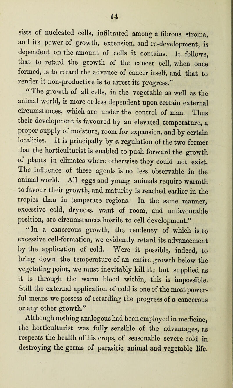 u sists of nucleated cells, infiltrated among a fibrous stroma, and its power of growth, extension, and re-development, is dependent on the amount of cells it contains. It follows, that to retard the growth of the cancer cell, when once formed, is to retard the advance of cancer itself, and that to render it non-productive is to arrest its progress.” “ The growth of all cells, in the vegetable as well as the animal world, is more or less dependent upon certain external circumstances, which are under the control of man. Thus their development is favoured by an elevated temperature, a proper supply of moisture, room for expansion, and by certain localities. It is principally by a regulation of the two former that the horticulturist is enabled to push forward the growth of plants in climates where otherwise they could not exist. The influence of these agents is no less observable in the animal world. All eggs and young animals require warmth to favour their growth, and maturity is reached earlier in the tropics than in temperate regions. In the same manner, excessive cold, dryness, want of room, and unfavourable position, are circumstances hostile to cell development.” “ In a cancerous growth, the tendency of which is to excessive cell-formation, we evidently retard its advancement by the application of cold. Were it possible, indeed, to bring down the temperature of an entire growth below the vegetating point, we must inevitably kill it; but supplied as it is through the warm blood within, this is impossible. Still the external application of cold is one of the most power¬ ful means we possess of retarding the progress of a cancerous or any other growth.” Although nothing analogous had been employed in medicine, the horticulturist was fully sensible of the advantages, as respects the health of his crops, of seasonable severe cold in destroying the germs of parasitic animal and vegetable life.