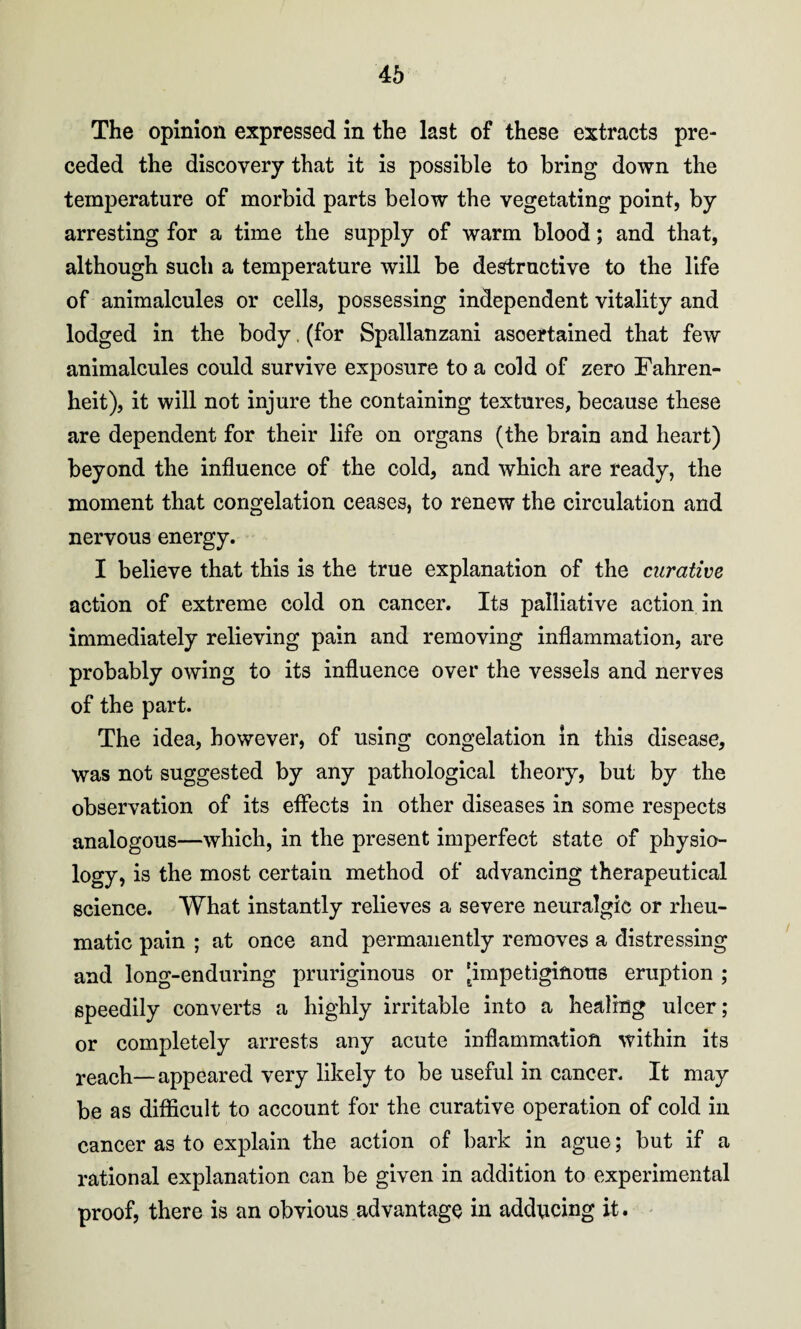 The opinion expressed in the last of these extracts pre¬ ceded the discovery that it is possible to bring down the temperature of morbid parts below the vegetating point, by arresting for a time the supply of warm blood; and that, although such a temperature will be destructive to the life of animalcules or cells, possessing independent vitality and lodged in the body, (for Spallanzani ascertained that few animalcules could survive exposure to a cold of zero Fahren¬ heit), it will not injure the containing textures, because these are dependent for their life on organs (the brain and heart) beyond the influence of the cold, and which are ready, the moment that congelation ceases, to renew the circulation and nervous energy. I believe that this is the true explanation of the curative action of extreme cold on cancer. Its palliative action in immediately relieving pain and removing inflammation, are probably owing to its influence over the vessels and nerves of the part. The idea, however, of using congelation in this disease, was not suggested by any pathological theory, but by the observation of its effects in other diseases in some respects analogous—which, in the present imperfect state of physio¬ logy, is the most certain method of advancing therapeutical science. What instantly relieves a severe neuralgic or rheu¬ matic pain ; at once and permanently removes a distressing and long-enduring pruriginous or [impetiginous eruption ; speedily converts a highly irritable into a healing ulcer; or completely arrests any acute inflammation within its reach—appeared very likely to be useful in cancer. It may be as difficult to account for the curative operation of cold in cancer as to explain the action of bark in ague; but if a rational explanation can be given in addition to experimental proof, there is an obvious advantage in adducing it.