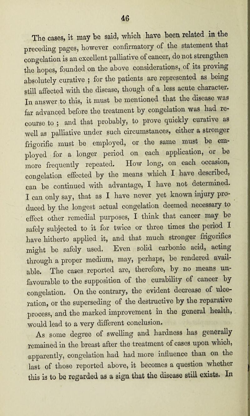 The cases, it may be said, which have been related in the preceding pages, however confirmatory of the statement that congelation is an excellent palliative of cancer, do not strengthen the hopes, founded on the above considerations, of its proving absolutely curative ; for the patients are represented as being still affected with the disease, though of a less acute character. In answer to this, it must be mentioned that the disease was far advanced before the treatment by congelation was had re¬ course to ; and that probably, to prove quickly curative as well as palliative under such circumstances, either a stronger frigorific must be employed, or the same must be em¬ ployed for a longer period on each application, or be more frequently repeated. How long, on each occasion, congelation effected by the means which I have described, can be continued with advantage, I have not determined. I can only say, that as I have never yet known injury pro¬ duced by the longest actual congelation deemed necessary to effect other remedial purposes, I think that cancer may be safely subjected to it for twice or three times the period I have hitherto applied it, and that much stronger frigorifics might be safely used. Even solid carbonic acid, acting through a proper medium, may, perhaps, be rendered avail¬ able. The cases reported are, therefore, by no means un¬ favourable to the supposition of the curability of cancer by congelation. On the contrary, the evident decrease of ulce¬ ration, or the superseding of the destructive by the reparative process, and the marked improvement in the general health, would lead to a very different conclusion. As some degree of swelling and hardness has generally remained in the breast after the treatment of cases upon which, apparently, congelation had had more influence than on the last of those reported above, it becomes a question whether this is to be regarded as a sign that the disease still exists. In