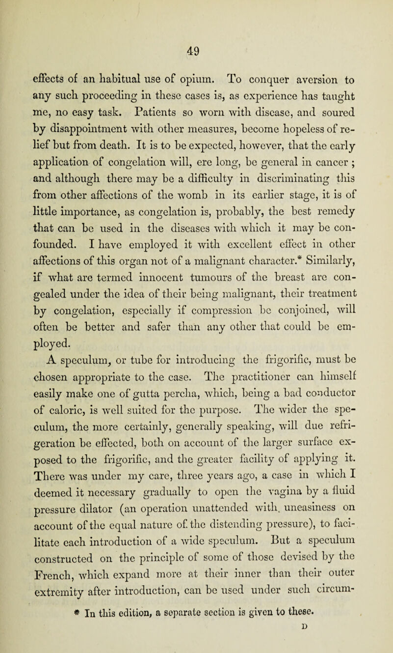 effects of an liabitual use of opium. To conquer aversion to any such, proceeding* in these cases is, as experience has taught me, no easy task. Patients so worn with disease, and soured by disappointment with other measures, become hopeless of re¬ lief but from death. It is to be expected, however, that the early application of congelation will, ere long, be general in cancer ; and although there may be a difficulty in discriminating this from other affections of the womb in its earlier stage, it is of little importance, as congelation is, probably, the best remedy that can be used in the diseases with which it may be con¬ founded. I have employed it with excellent effect in other affections of this organ not of a malignant character.* Similarly, if what are termed innocent tumours of the breast are con¬ gealed under the idea of their being malignant, their treatment by congelation, especially if compression be conjoined, will often be better and safer than any other that could be em¬ ployed. A speculum, or tube for introducing the frigorific, must be chosen appropriate to the case. The practitioner can himself easily make one of gutta perclia, which, being a bad conductor of caloric, is well suited for the purpose. The wider the spe¬ culum, the more certainly, generally speaking, will due refri¬ geration be effected, both on account of the larger surface ex¬ posed to the frigorific, and the greater facility of applying it. There was under my care, three years ago, a case in which I deemed it necessary gradually to open the vagina by a fluid pressure dilator (an operation unattended with, uneasiness on account of the equal nature of the distending pressure), to faci¬ litate each introduction of a wide speculum. But a speculum constructed on the principle of some of those devised by the French, which expand more at their inner than their outer extremity after introduction, can be used under such circurn- In this edition, a separate section is given to these. D