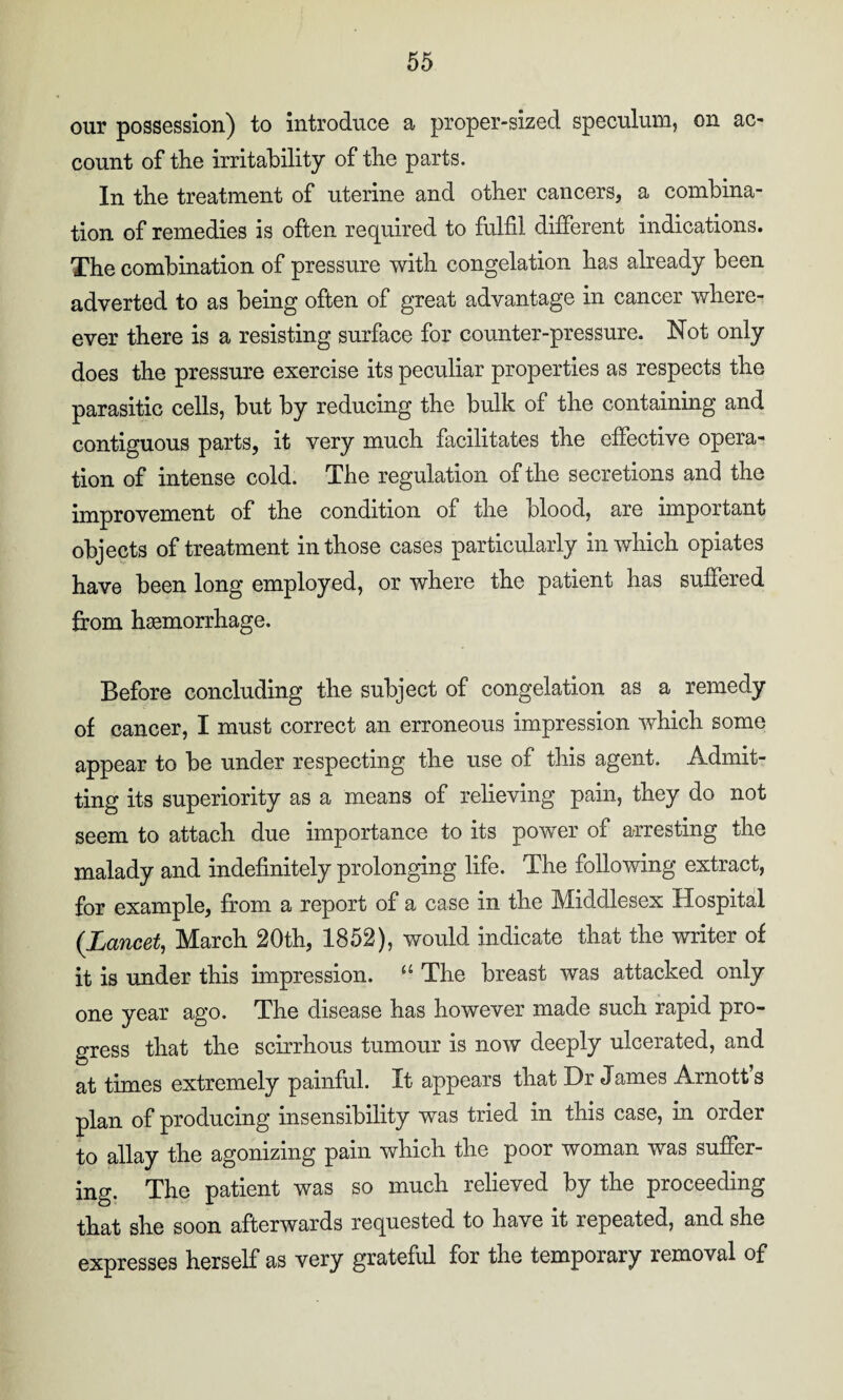 our possession) to introduce a proper-sized speculum, on ac¬ count of the irritability of the parts. In the treatment of uterine and other cancers, a combina¬ tion of remedies is often required to fulfil different indications. The combination of pressure with congelation has already been adverted to as being often of great advantage in cancer when¬ ever there is a resisting surface for counter-pressure. Not only does the pressure exercise its peculiar properties as respects the parasitic cells, but by reducing the bulk of the containing and contiguous parts, it very much facilitates the effective opera¬ tion of intense cold. The regulation of the secretions and the improvement of the condition of the blood, are important objects of treatment in those cases particularly in which opiates have been long employed, or where the patient has suffered from haemorrhage. Before concluding the subject of congelation as a remedy of cancer, I must correct an erroneous impression which some appear to be under respecting the use of this agent. Admit¬ ting its superiority as a means of relieving pain, they do not seem to attach due importance to its power of arresting the malady and indefinitely prolonging life. The following extract, for example, from a report of a case in the Middlesex Hospital (Lancet, March 20th, 1852), would indicate that the writer of it is under this impression. u The breast was attacked only one year ago. The disease has however made such rapid pro¬ gress that the scirrhous tumour is now deeply ulcerated, and at times extremely painful. It appears that Dr James Arnott s plan of producing insensibility was tried in this case, in order to allay the agonizing pain which the poor woman was suffer¬ ing. The patient was so much relieved by the proceeding that she soon afterwards requested to have it repeated, and she expresses herself as very grateful for the temporary removal of